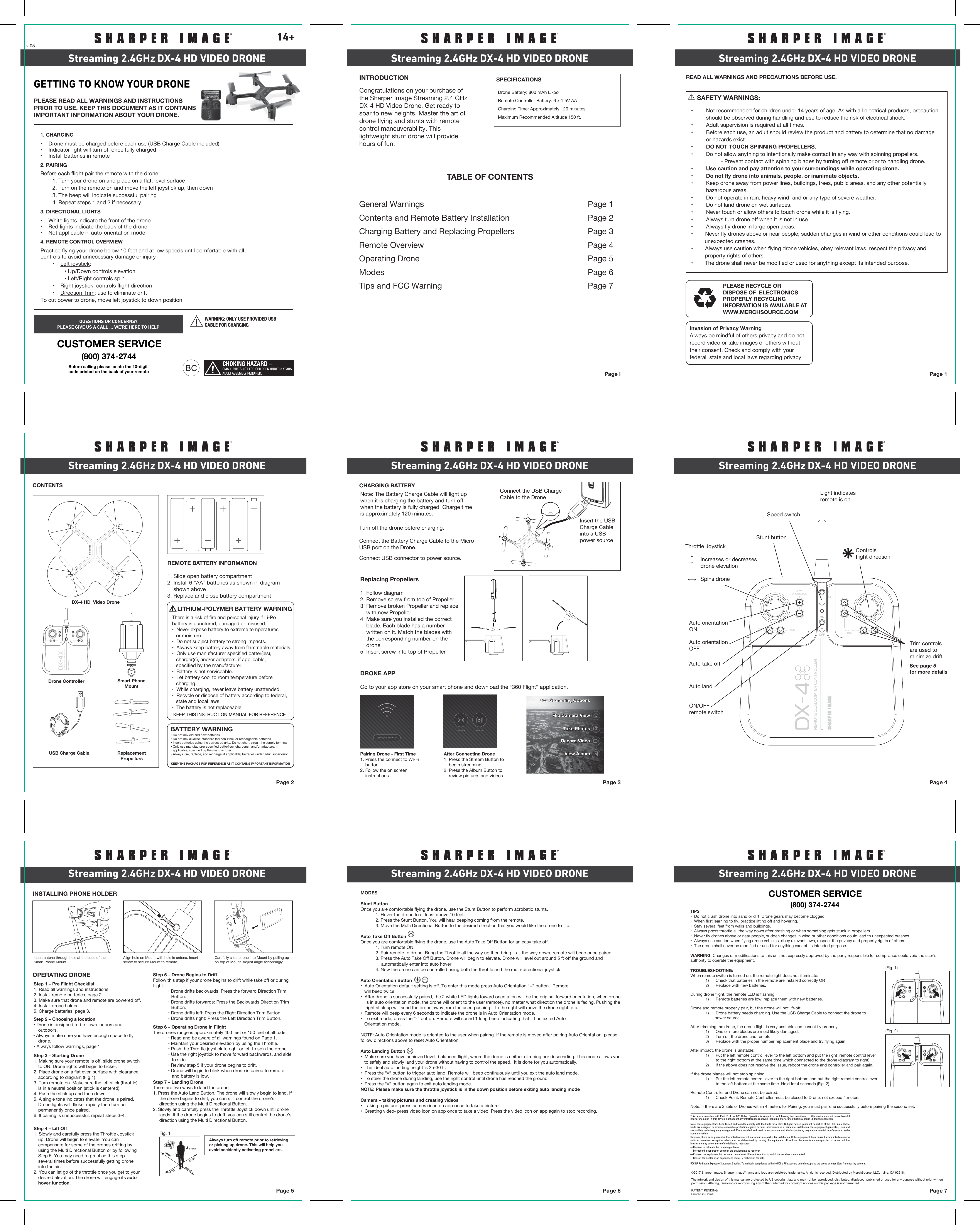 FCC RF Radiation Exposure Statement Caution: To maintain compliance with the FCC’s RF exposure guidelines, place the drone at least 20cm from nearby persons.CHOKING HAZARD –SMALL PARTS NOT FOR CHILDREN UNDER 3 YEARS.ADULT ASSEMBLY REQUIRED. Page iINTRODUCTION SPECIFICATIONSRemote Controller Battery: 6 x 1.5V AACharging Time: Approximately 120 minutesDrone Battery: 800 mAh Li-poMaximum Recommended Altitude 150 ft.TABLE OF CONTENTSGeneral Warnings  Page 1Contents and Remote Battery Installation  Page 2Charging Battery and Replacing Propellers Page 3Remote Overview  Page 4Operating Drone  Page 5Modes Page 6Tips and FCC Warning Page 7Page 1PLEASE RECYCLE OR DISPOSE OF  ELECTRONICS PROPERLY RECYCLING INFORMATION IS AVAILABLE ATWWW.MERCHSOURCE.COMREAD ALL WARNINGS AND PRECAUTIONS BEFORE USE.Page 2CONTENTSREMOTE BATTERY INFORMATION1. Slide open battery compartment2. Install 6 “AA” batteries as shown in diagram    shown above3. Replace and close battery compartmentBATTERY WARNINGKEEP THE PACKAGE FOR REFERENCE AS IT CONTAINS IMPORTANT INFORMATIONKEEP THIS INSTRUCTION MANUAL FOR REFERENCE  Page 3CHARGING BATTERYTurn off the drone before charging. Connect the Battery Charge Cable to the MicroUSB port on the Drone.Connect USB connector to power source.Page 4Page 5OPERATING DRONEINSTALLING PHONE HOLDERPage 6 Page 7DX-4 HD VIDEO DRONEStreaming 2.4GHz DX-4 HD VIDEO DRONEStreaming 2.4GHz DX-4 HD VIDEO DRONEStreaming 2.4GHzDX-4 HD VIDEO DRONEStreaming 2.4GHz DX-4 HD VIDEO DRONEStreaming 2.4GHz DX-4 HD VIDEO DRONEStreaming 2.4GHzDX-4 HD VIDEO DRONEStreaming 2.4GHz DX-4 HD VIDEO DRONEStreaming 2.4GHz DX-4 HD VIDEO DRONEStreaming 2.4GHz14+Congratulations on your purchase of the Sharper Image Streaming 2.4 GHz DX-4 HD Video Drone. Get ready to soar to new heights. Master the art of drone flying and stunts with remote control maneuverability. This lightweight stunt drone will provide hours of fun. • Do not mix old and new batteries• Do not mix alkaline, standard (carbon-zinc), or rechargeable batteries• Insert batteries using the correct polarity. Do not short-circuit the supply terminal• Only use manufacturer speciﬁed batter(ies), charger(s), and/or adapters, if  applicable, speciﬁed by the manufacturer• Always use, replace, and recharge (if applicable) batteries under adult supervisionNote: The Battery Charge Cable will light up when it is charging the battery and turn off when the battery is fully charged. Charge time is approximately 120 minutes.Light indicatesremote is onSpeed switchStunt buttonAuto orientationONAuto orientationOFFAuto take offAuto landON/OFFremote switchControlsflight directionThrottle Joystick   Increases or decreases   drone elevation    Spins droneStep 6 – Operating Drone in FlightThe drones range is approximately 400 feet or 150 feet of altitude:  • Read and be aware of all warnings found on Page 1.  • Maintain your desired elevation by using the Throttle.  • Push the Throttle joystick to right or left to spin the drone.  • Use the right joystick to move forward backwards, and side       to side.  • Review step 5 if your drone begins to drift.  • Drone will begin to blink when drone is paired to remote       and battery is low. Step 5 – Drone Begins to DriftFollow this step if your drone begins to drift while take off or during flight.  • Drone drifts backwards: Press the forward Direction Trim Button.  • Drone drifts forwards: Press the Backwards Direction Trim Button.  • Drone drifts left: Press the Right Direction Trim Button.  • Drone drifts right: Press the Left Direction Trim Button.Step 7 – Landing DroneThere are two ways to land the drone:1. Press the Auto Land Button. The drone will slowly begin to land. If      the drone begins to drift, you can still control the drone’s      direction using the Multi Directional Button.2. Slowly and carefully press the Throttle Joystick down until drone      lands. If the drone begins to drift, you can still control the drone’s      direction using the Multi Directional Button.Step 2 – Choosing a location• Drone is designed to be flown indoors and outdoors.• Always make sure you have enough space to fly drone.• Always follow warnings, page 1.Step 3 – Starting Drone1. Making sure your remote is off, slide drone switch to ON. Drone lights will begin to flicker.2. Place drone on a flat even surface with clearance according to diagram (Fig 1). 3. Turn remote on. Make sure the left stick (throttle) is in a neutral position (stick is centered). 4. Push the stick up and then down.5. A single tone indicates that the drone is paired. Drone lights will  flicker rapidly then turn on permanently once paired. 6. If pairing is unsuccessful, repeat steps 3-4.Step 4 – Lift Off1. Slowly and carefully press the Throttle Joystick up. Drone will begin to elevate. You can compensate for some of the drones drifting by using the Multi Directional Button or by following Step 5. You may need to practice this step several times before successfully getting drone into the air.2. You can let go of the throttle once you get to your desired elevation. The drone will engage its auto hover function.MODESStunt ButtonOnce you are comfortable flying the drone, use the Stunt Button to perform acrobatic stunts.  1. Hover the drone to at least above 10 feet.  2. Press the Stunt Button. You will hear beeping coming from the remote.  3. Move the Multi Directional Button to the desired direction that you would like the drone to flip.Auto Take Off ButtonOnce you are comfortable flying the drone, use the Auto Take Off Button for an easy take off.   1. Turn remote ON.  2. Pair remote to drone: Bring the Throttle all the way up then bring it all the way down, remote will beep once paired.   3. Press the Auto Take Off Button. Drone will begin to elevate. Drone will level out around 5 ft off the ground and       automatically enter into auto hover.  4. Now the drone can be controlled using both the throttle and the multi-directional joystick.Auto Orientation Button•  Auto Orientation default setting is off. To enter this mode press Auto Orientation “+” button.  Remote    will beep twice. •  After drone is successfully paired, the 2 white LED lights toward orientation will be the original forward orientation, when drone is in auto orientation mode, the drone will orient to the user (remote), no matter what direction the drone is facing. Pushing the right stick up will send the drone away from the user, pushing it to the right will move the drone right, etc. •  Remote will beep every 6 seconds to indicate the drone is in Auto Orientation mode.•  To exit mode, press the “-“ button. Remote will sound 1 long beep indicating that it has exited Auto   Orientation mode.NOTE: Auto Orientation mode is oriented to the user when pairing. If the remote is moved after pairing Auto Orientation, please follow directions above to reset Auto Orientation.Auto Landing Button •  Make sure you have achieved level, balanced flight, where the drone is neither climbing nor descending. This mode allows you    to safely and slowly land your drone without having to control the speed.  It is done for you automatically.•  The ideal auto landing height is 25-30 ft.•  Press the “v“ button to trigger auto land. Remote will beep continuously until you exit the auto land mode. •  To steer the drone during landing, use the right control until drone has reached the ground.•  Press the “v“ button again to exit auto landing mode.NOTE: Please make sure the throttle joystick is in the down position before exiting auto landing modeCamera – taking pictures and creating videos•  Taking a picture- press camera icon on app once to take a picture.•  Creating video- press video icon on app once to take a video. Press the video icon on app again to stop recording.Always turn off remote prior to retrieving or picking up drone. This will help you avoid accidently activating propellers.Connect the USB ChargeCable to the DroneInsert the USBCharge Cableinto a USBpower sourceDX-4 HD  Video DroneDrone ControllerUSB Charge Cable ReplacementPropellorsStep 1 – Pre Flight Checklist1. Read all warnings and instructions.2. Install remote batteries, page 2.3. Make sure that drone and remote are powered off.4. Install drone holder.5. Charge batteries, page 3.     SAFETY WARNINGS:•  Not recommended for children under 14 years of age. As with all electrical products, precaution  should be observed during handling and use to reduce the risk of electrical shock.•  Adult supervision is required at all times.•  Before each use, an adult should review the product and battery to determine that no damage           or hazards exist.•  DO NOT TOUCH SPINNING PROPELLERS.•  Do not allow anything to intentionally make contact in any way with spinning propellers.    • Prevent contact with spinning blades by turning off remote prior to handling drone.•  Use caution and pay attention to your surroundings while operating drone.•  Do not fly drone into animals, people, or inanimate objects.•  Keep drone away from power lines, buildings, trees, public areas, and any other potentially   hazardous areas.•  Do not operate in rain, heavy wind, and or any type of severe weather.•  Do not land drone on wet surfaces.•  Never touch or allow others to touch drone while it is flying.•  Always turn drone off when it is not in use.•  Always fly drone in large open areas.•        Never fly drones above or near people, sudden changes in wind or other conditions could lead to          unexpected crashes.•        Always use caution when flying drone vehicles, obey relevant laws, respect the privacy and          property rights of others.•        The drone shall never be modified or used for anything except its intended purpose.TIPS•  Do not crash drone into sand or dirt. Drone gears may become clogged.•  When first learning to fly, practice lifting off and hovering.•  Stay several feet from walls and buildings.•  Always press throttle all the way down after crashing or when something gets stuck in propellers.•  Never fly drones above or near people, sudden changes in wind or other conditions could lead to unexpected crashes.•  Always use caution when flying drone vehicles, obey relevant laws, respect the privacy and property rights of others.•  The drone shall never be modified or used for anything except its intended purpose.WARNING: Changes or modifications to this unit not expressly approved by the party responsible for compliance could void the user’s authority to operate the equipment.TROUBLESHOOTING:When remote switch is turned on, the remote light does not illuminate:  1)      Check that batteries in the remote are installed correctly OR  2)      Replace with new batteries.During drone flight, the remote LED is flashing:  1)      Remote batteries are low; replace them with new batteries.Drone and remote properly pair, but the drone will not lift-off:  1)      Drone battery needs charging. Use the USB Charge Cable to connect the drone to           power source.After trimming the drone, the drone flight is very unstable and cannot fly properly:  1)      One or more blades are most likely damaged;  2)      Turn off the drone and remote.  3)      Replace with the proper number replacement blade and try flying again.After impact, the drone is unstable:  1)      Put the left remote control lever to the left bottom and put the right  remote control lever           to the right bottom at the same time which connected to the drone (diagram to right).   2)      If the above does not resolve the issue, reboot the drone and controller and pair again.If the drone blades will not stop spinning: 1)      Put the left remote control lever to the right bottom and put the right remote control lever          to the left bottom at the same time. Hold for 4 seconds (Fig. 2). Remote Controller and Drone can not be paired:  1)      Check Point: Remote Controller must be closed to Drone, not exceed 4 meters.Note: If there are 2 sets of Drones within 4 meters for Pairing, you must pair one successfully before pairing the second set. Invasion of Privacy WarningAlways be mindful of others privacy and do not record video or take images of others without their consent. Check and comply with your federal, state and local laws regarding privacy. 4Replacing Propellers1. Follow diagram2. Remove screw from top of Propeller3. Remove broken Propeller and replace     with new Propeller4. Make sure you installed the correct     blade. Each blade has a number     written on it. Match the blades with     the corresponding number on the     drone5. Insert screw into top of PropellerPairing Drone - First Time1. Press the connect to Wi-Fi     button2. Follow the on screen     instructionsAfter Connecting Drone 1. Press the Stream Button to     begin streaming2. Press the Album Button to     review pictures and videosDRONE APPGo to your app store on your smart phone and download the “360 Flight” application. AUTOORIENTATIONLAND DIRECTIONTRIMTAKEOFF4 HMLLive Streaming OptionsLive Streaming OptionsTake PhotosTake PhotosFlip Camera ViewFlip Camera ViewRecord VideoRecord VideoView AlbumView AlbumAUTOORIENTATIONLAND DIRECTIONTRIMTAKEOFF4 HML10 FEET10FEET10 FEET5 FEET10 FEETSmart PhoneMountAUTOORIENTATIONLAND DIRECTIONTRIMTAKEOFF4 HMLGETTING TO KNOW YOUR DRONEPLEASE READ ALL WARNINGS AND INSTRUCTIONS PRIOR TO USE. KEEP THIS DOCUMENT AS IT CONTAINS IMPORTANT INFORMATION ABOUT YOUR DRONE.2. PAIRINGBefore each flight pair the remote with the drone:  1. Turn your drone on and place on a flat, level surface  2. Turn on the remote on and move the left joystick up, then down  3. The beep will indicate successful pairing  4. Repeat steps 1 and 2 if necessary3. DIRECTIONAL LIGHTS•    White lights indicate the front of the drone•    Red lights indicate the back of the drone•    Not applicable in auto-orientation mode4. REMOTE CONTROL OVERVIEWPractice flying your drone below 10 feet and at low speeds until comfortable with all                  controls to avoid unnecessary damage or injury  •    Left joystick:    • Up/Down controls elevation    • Left/Right controls spin  •    Right joystick: controls flight direction  •    Direction Trim: use to eliminate driftTo cut power to drone, move left joystick to down position 1. CHARGING•    Drone must be charged before each use (USB Charge Cable included)•    Indicator light will turn off once fully charged•    Install batteries in remoteCUSTOMER SERVICE(800) 374-2744QUESTIONS OR CONCERNS?PLEASE GIVE US A CALL ... WE’RE HERE TO HELPBefore calling please locate the 10-digit code printed on the back of your remoteTrim controlsare used tominimize driftSee page 5for more detailsCUSTOMER SERVICE(800) 374-2744Insert antena through hole at the base of the Smart Phone Mount.Align hole on Mount with hole in antena. Insert screw to secure Mount to remote. Carefully slide phone into Mount by pulling up on top of Mount. Adjust angle accordingly.Fig. 1v.05©2017 Sharper Image. Sharper Image® name and logo are registered trademarks. All rights reserved. Distributed by MerchSource, LLC, Irvine, CA 92618.The artwork and design of this manual are protected by US copyright law and may not be reproduced, distributed, displaced, published or used for any purpose without prior written permission. Altering, removing or reproducing any of the trademark or copyright notices on this package is not permitted.PATENT PENDINGPrinted in ChinaDIRECTIOINTRIM(Fig. 1)DIRECTIOINTRIM(Fig. 2)WARNING: ONLY USE PROVIDED USBCABLE FOR CHARGINGThis device complies with Part 15 of the FCC Rules. Operation is subject to the following two conditions: (1) this device may not cause harmful interference, and (2) this device must accept any interference received, including interference that may cause undesired operation.Note: This equipment has been tested and found to comply with the limits for a Class B digital device, pursuant to part 15 of the FCC Rules. These limits are designed to provide reasonable protection against harmful interference in a residential installation. This equipment generates, uses and can radiate radio frequency energy and, if not installed and used in accordance with the instructions, may cause harmful interference to radio communications.However, there is no guarantee that interference will not occur in a particular installation. If this equipment does cause harmful interference to radio or television reception, which can be determined by turning the equipment off and on, the user is encouraged to try to correct the interference by one or more of the following measures:—Reorient or relocate the receiving antenna.—Increase the separation between the equipment and receiver.—Connect the equipment into an outlet on a circuit different from that to which the receiver is connected.—Consult the dealer or an experienced radio/TV technician for help.     LITHIUM-POLYMER BATTERY WARNINGKEEP THIS INSTRUCTION MANUAL FOR REFERENCE  There is a risk of fire and personal injury if Li-Pobattery is punctured, damaged or misused.•  Never expose battery to extreme temperatures   or moisture.•  Do not subject battery to strong impacts.•  Always keep battery away from flammable materials.•  Only use manufacturer specified batter(ies),   charger(s), and/or adapters, if applicable,    specified by the manufacturer.•  Battery is not serviceable.•  Let battery cool to room temperature before    charging.•  While charging, never leave battery unattended.•  Recycle or dispose of battery according to federal,   state and local laws.•  The battery is not replaceable. 