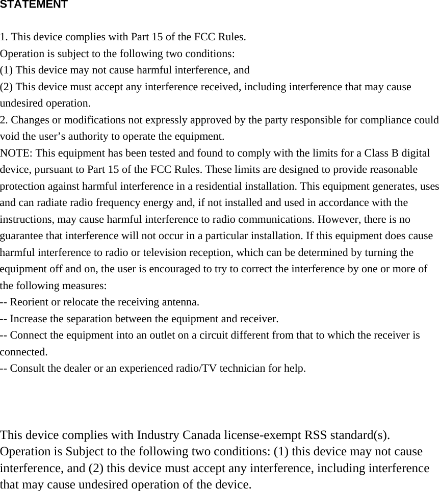 STATEMENT  1. This device complies with Part 15 of the FCC Rules. Operation is subject to the following two conditions: (1) This device may not cause harmful interference, and (2) This device must accept any interference received, including interference that may cause undesired operation. 2. Changes or modifications not expressly approved by the party responsible for compliance could void the user&rsquo;s authority to operate the equipment. NOTE: This equipment has been tested and found to comply with the limits for a Class B digital device, pursuant to Part 15 of the FCC Rules. These limits are designed to provide reasonable protection against harmful interference in a residential installation. This equipment generates, uses and can radiate radio frequency energy and, if not installed and used in accordance with the instructions, may cause harmful interference to radio communications. However, there is no guarantee that interference will not occur in a particular installation. If this equipment does cause harmful interference to radio or television reception, which can be determined by turning the equipment off and on, the user is encouraged to try to correct the interference by one or more of the following measures: -- Reorient or relocate the receiving antenna. -- Increase the separation between the equipment and receiver. -- Connect the equipment into an outlet on a circuit different from that to which the receiver is connected. -- Consult the dealer or an experienced radio/TV technician for help.    This device complies with Industry Canada license-exempt RSS standard(s). Operation is Subject to the following two conditions: (1) this device may not cause interference, and (2) this device must accept any interference, including interference that may cause undesired operation of the device. 