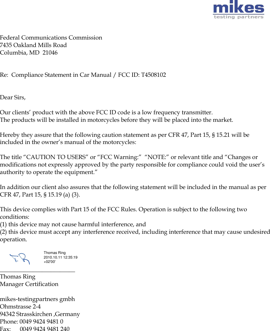       Federal Communications Commission 7435 Oakland Mills Road Columbia, MD  21046   Re:  Compliance Statement in Car Manual / FCC ID: T4508102    Dear Sirs,   Our clients’ product with the above FCC ID code is a low frequency transmitter.  The products will be installed in motorcycles before they will be placed into the market.   Hereby they assure that the following caution statement as per CFR 47, Part 15, § 15.21 will be included in the owner’s manual of the motorcycles:   The title “CAUTION TO USERS” or “FCC Warning:”  “NOTE:” or relevant title and “Changes or modifications not expressly approved by the party responsible for compliance could void the user’s authority to operate the equipment.”   In addition our client also assures that the following statement will be included in the manual as per CFR 47, Part 15, § 15.19 (a) (3).   This device complies with Part 15 of the FCC Rules. Operation is subject to the following two conditions: (1) this device may not cause harmful interference, and (2) this device must accept any interference received, including interference that may cause undesired operation.    _________________________ Thomas Ring  Manager Certification   mikes-testingpartners gmbh Ohmstrasse 2-4  94342 Strasskirchen ,Germany  Phone: 0049 9424 9481 0  Fax:      0049 9424 9481 240  Thomas Ring 2010.10.11 12:35:19 +02&apos;00&apos;