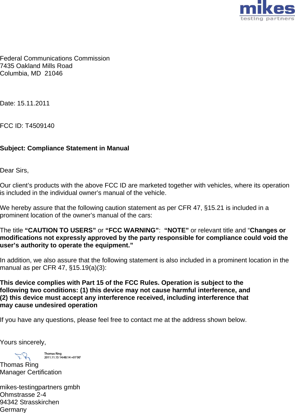        Federal Communications Commission 7435 Oakland Mills Road Columbia, MD  21046    Date: 15.11.2011   FCC ID: T4509140   Subject: Compliance Statement in Manual   Dear Sirs,  Our client’s products with the above FCC ID are marketed together with vehicles, where its operation is included in the individual owner’s manual of the vehicle.  We hereby assure that the following caution statement as per CFR 47, §15.21 is included in a prominent location of the owner’s manual of the cars:  The title “CAUTION TO USERS” or “FCC WARNING”:  “NOTE” or relevant title and “Changes or modifications not expressly approved by the party responsible for compliance could void the user’s authority to operate the equipment.”   In addition, we also assure that the following statement is also included in a prominent location in the manual as per CFR 47, §15.19(a)(3):  This device complies with Part 15 of the FCC Rules. Operation is subject to the following two conditions: (1) this device may not cause harmful interference, and (2) this device must accept any interference received, including interference that may cause undesired operation  If you have any questions, please feel free to contact me at the address shown below.   Yours sincerely,   Thomas Ring  Manager Certification  mikes-testingpartners gmbh Ohmstrasse 2-4 94342 Strasskirchen Germany  Thomas Ring 2011.11.15 14:48:14 +01&apos;00&apos;
