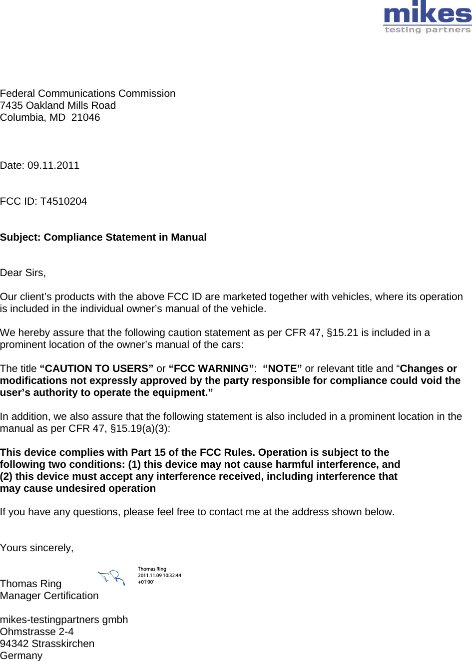        Federal Communications Commission 7435 Oakland Mills Road Columbia, MD  21046    Date: 09.11.2011   FCC ID: T4510204   Subject: Compliance Statement in Manual   Dear Sirs,  Our client’s products with the above FCC ID are marketed together with vehicles, where its operation is included in the individual owner’s manual of the vehicle.  We hereby assure that the following caution statement as per CFR 47, §15.21 is included in a prominent location of the owner’s manual of the cars:  The title “CAUTION TO USERS” or “FCC WARNING”:  “NOTE” or relevant title and “Changes or modifications not expressly approved by the party responsible for compliance could void the user’s authority to operate the equipment.”   In addition, we also assure that the following statement is also included in a prominent location in the manual as per CFR 47, §15.19(a)(3):  This device complies with Part 15 of the FCC Rules. Operation is subject to the following two conditions: (1) this device may not cause harmful interference, and (2) this device must accept any interference received, including interference that may cause undesired operation  If you have any questions, please feel free to contact me at the address shown below.   Yours sincerely,   Thomas Ring  Manager Certification  mikes-testingpartners gmbh Ohmstrasse 2-4 94342 Strasskirchen Germany  Thomas Ring 2011.11.09 10:32:44 +01&apos;00&apos;