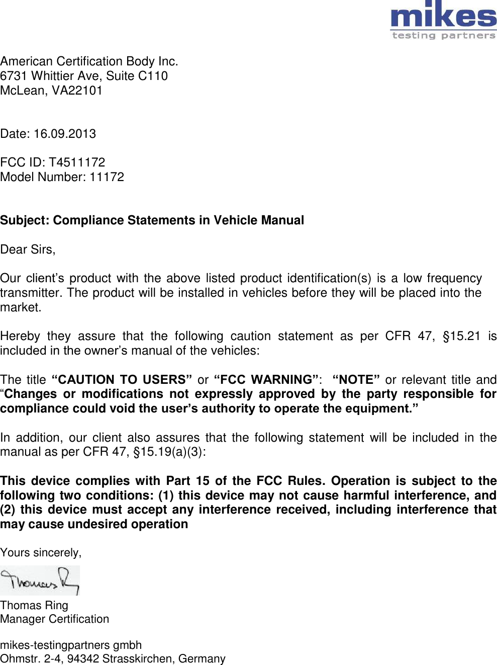 American Certification Body Inc. 6731 Whittier Ave, Suite C110 McLean, VA22101   Date: 16.09.2013  FCC ID: T4511172 Model Number: 11172   Subject: Compliance Statements in Vehicle Manual  Dear Sirs,  Our client’s  product with the above listed product identification(s) is a low frequency transmitter. The product will be installed in vehicles before they will be placed into the market.  Hereby  they  assure  that  the  following  caution  statement  as  per  CFR  47,  §15.21  is included in the owner’s manual of the vehicles:  The title “CAUTION  TO  USERS” or “FCC  WARNING”:  “NOTE” or relevant title and “Changes  or  modifications  not  expressly  approved  by  the  party  responsible  for compliance could void the user’s authority to operate the equipment.”   In  addition, our  client also  assures  that  the following  statement  will  be  included  in the manual as per CFR 47, §15.19(a)(3):  This device  complies with  Part 15  of the FCC  Rules. Operation is  subject to the following two conditions: (1) this device may not cause harmful interference, and (2) this device must accept any interference received, including interference that may cause undesired operation  Yours sincerely,    Thomas Ring Manager Certification  mikes-testingpartners gmbh Ohmstr. 2-4, 94342 Strasskirchen, Germany