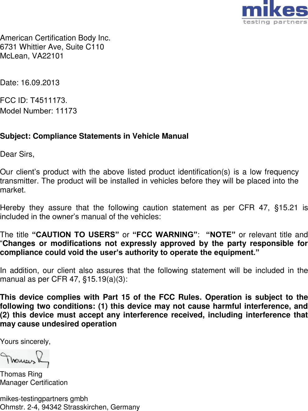 American Certification Body Inc. 6731 Whittier Ave, Suite C110 McLean, VA22101   Date: 16.09.2013  FCC ID: T4511173. Model Number: 11173   Subject: Compliance Statements in Vehicle Manual  Dear Sirs,  Our client’s  product with the above listed product identification(s) is a low frequency transmitter. The product will be installed in vehicles before they will be placed into the market.  Hereby  they  assure  that  the  following  caution  statement  as  per  CFR  47,  §15.21  is included in the owner’s manual of the vehicles:  The title “CAUTION  TO  USERS” or “FCC  WARNING”:  “NOTE” or relevant title and “Changes  or  modifications  not  expressly  approved  by  the  party  responsible  for compliance could void the user’s authority to operate the equipment.”   In  addition, our  client also  assures  that  the following  statement  will  be  included  in the manual as per CFR 47, §15.19(a)(3):  This device  complies with  Part 15  of the FCC  Rules. Operation is  subject to the following two conditions: (1) this device may not cause harmful interference, and (2) this device must accept any interference received, including interference that may cause undesired operation  Yours sincerely,    Thomas Ring Manager Certification  mikes-testingpartners gmbh Ohmstr. 2-4, 94342 Strasskirchen, Germany