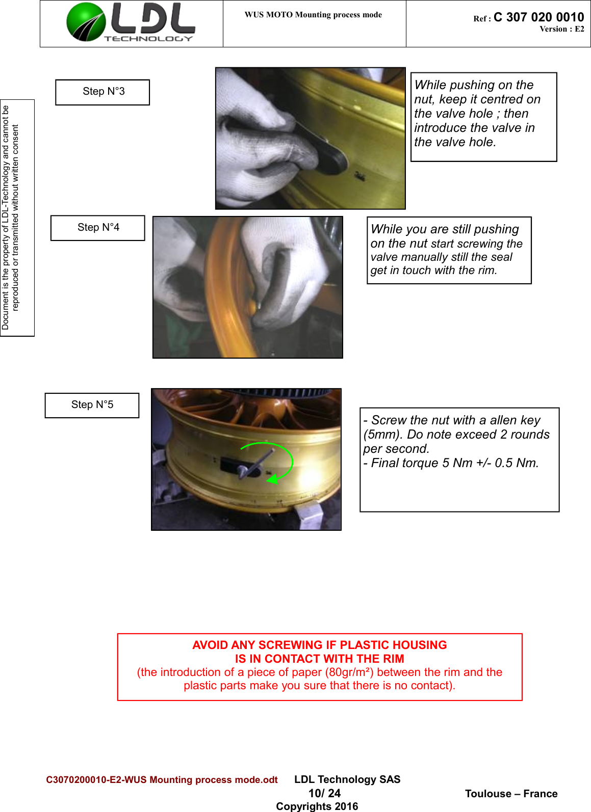 Document is the property of LDL-Technology and cannot be reproduced or transmitted without written consent WUS MOTO Mounting process mode  Ref : C 307 020 0010Version : E2C3070200010-E2-WUS Mounting process mode.odt      LDL Technology SAS  10/ 24  Toulouse – FranceCopyrights 2016While pushing on the nut, keep it centred on the valve hole ; then introduce the valve in the valve hole.While you are still pushing on the nut start screwing the valve manually still the seal get in touch with the rim.AVOID ANY SCREWING IF PLASTIC HOUSINGIS IN CONTACT WITH THE RIM(the introduction of a piece of paper (80gr/m²) between the rim and theplastic parts make you sure that there is no contact).Step N°4Step N°5Step N°3- Screw the nut with a allen key (5mm). Do note exceed 2 rounds per second.- Final torque 5 Nm +/- 0.5 Nm.
