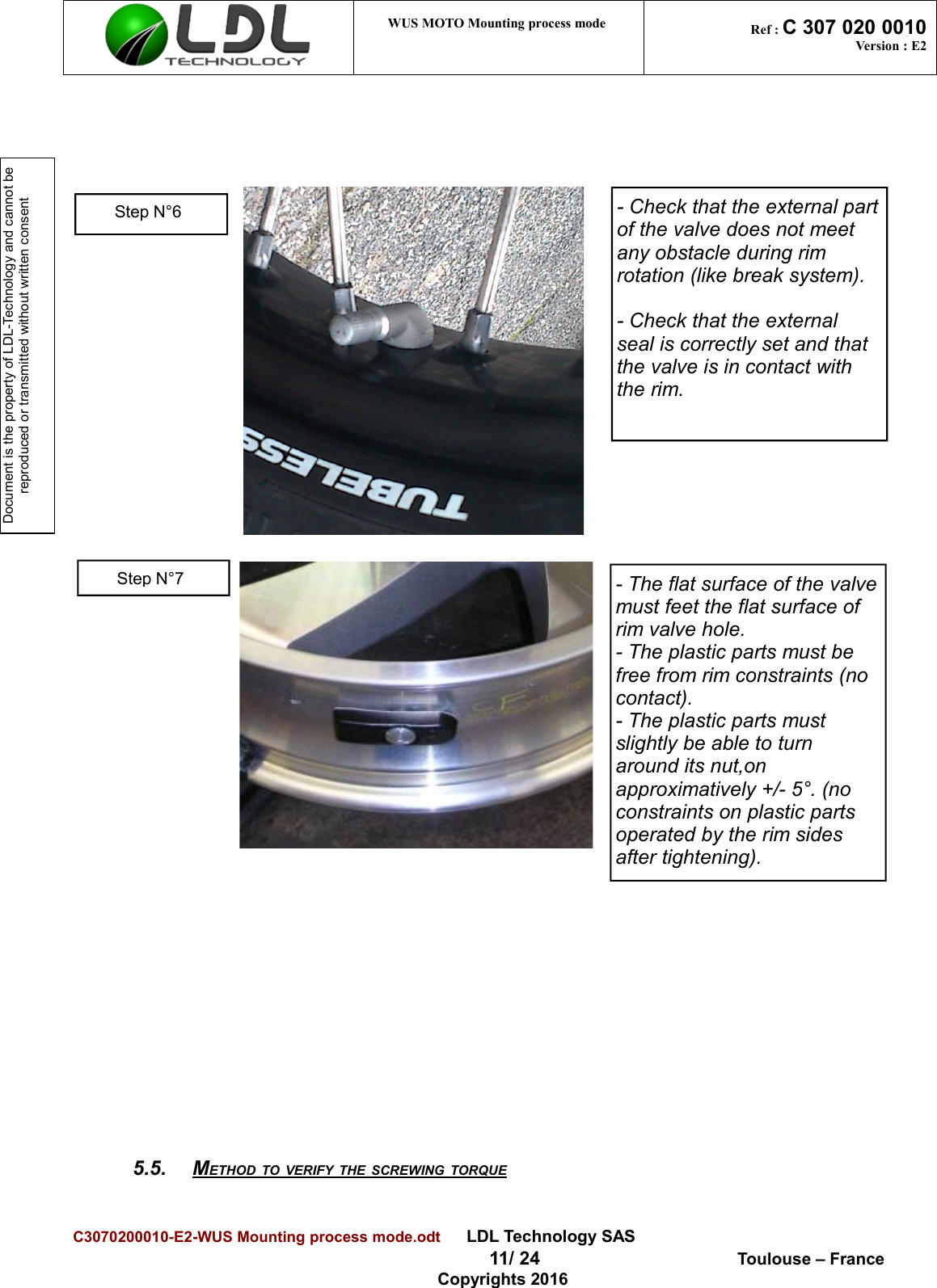 Document is the property of LDL-Technology and cannot be reproduced or transmitted without written consent WUS MOTO Mounting process mode  Ref : C 307 020 0010Version : E25.5. METHOD TO VERIFY THE SCREWING TORQUE   C3070200010-E2-WUS Mounting process mode.odt      LDL Technology SAS  11/ 24  Toulouse – FranceCopyrights 2016Step N°6 - Check that the external partof the valve does not meet any obstacle during rim rotation (like break system).- Check that the external seal is correctly set and that the valve is in contact with the rim.Step N°7- The flat surface of the valvemust feet the flat surface of rim valve hole.- The plastic parts must be free from rim constraints (no contact).- The plastic parts must slightly be able to turn around its nut,on approximatively +/- 5°. (no constraints on plastic parts operated by the rim sides after tightening).
