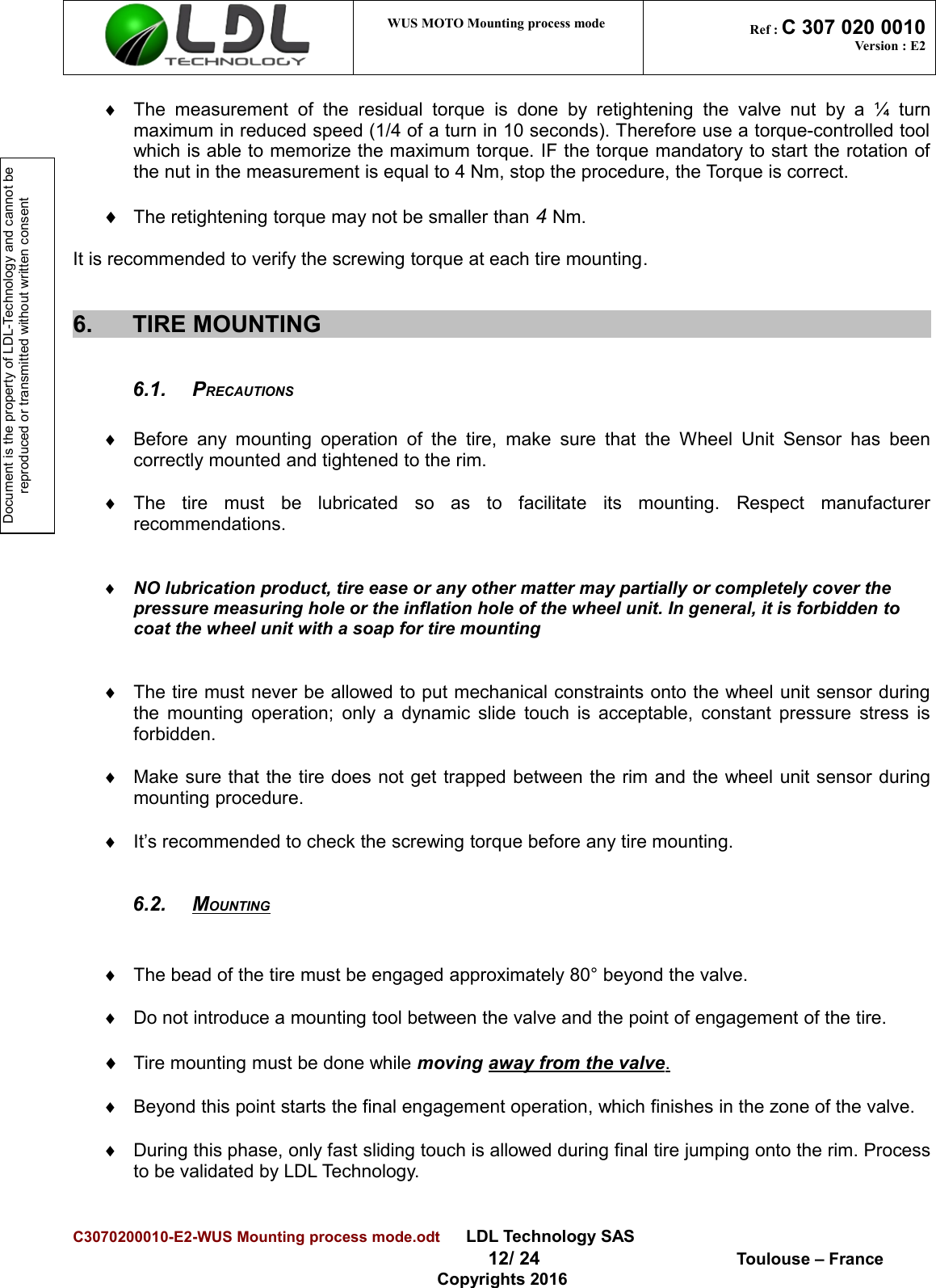 Document is the property of LDL-Technology and cannot be reproduced or transmitted without written consent WUS MOTO Mounting process mode  Ref : C 307 020 0010Version : E2¨The   measurement   of   the  residual   torque   is  done  by  retightening   the   valve nut   by  a  ¼  turnmaximum in reduced speed (1/4 of a turn in 10 seconds). Therefore use a torque-controlled toolwhich is able to memorize the maximum torque. IF the torque mandatory to start the rotation ofthe nut in the measurement is equal to 4 Nm, stop the procedure, the Torque is correct.¨The retightening torque may not be smaller than 4 Nm.It is recommended to verify the screwing torque at each tire mounting.6. TIRE MOUNTING6.1. PRECAUTIONS¨Before any mounting  operation  of  the tire,  make  sure that  the  Wheel Unit  Sensor has beencorrectly mounted and tightened to the rim.¨The   tire   must   be   lubricated   so   as   to   facilitate   its   mounting.   Respect   manufacturerrecommendations.¨NO lubrication product, tire ease or any other matter may partially or completely cover the pressure measuring hole or the inflation hole of the wheel unit. In general, it is forbidden to coat the wheel unit with a soap for tire mounting¨The tire must never be allowed to put mechanical constraints onto the wheel unit sensor duringthe mounting operation; only a dynamic slide touch is acceptable, constant pressure stress isforbidden.¨Make sure that the tire does not get trapped between the rim and the wheel unit sensor duringmounting procedure.¨It’s recommended to check the screwing torque before any tire mounting.6.2. MOUNTING   ¨The bead of the tire must be engaged approximately 80° beyond the valve.¨Do not introduce a mounting tool between the valve and the point of engagement of the tire.¨Tire mounting must be done while moving away from the valve   .¨Beyond this point starts the final engagement operation, which finishes in the zone of the valve.¨During this phase, only fast sliding touch is allowed during final tire jumping onto the rim. Processto be validated by LDL Technology.C3070200010-E2-WUS Mounting process mode.odt      LDL Technology SAS  12/ 24  Toulouse – FranceCopyrights 2016