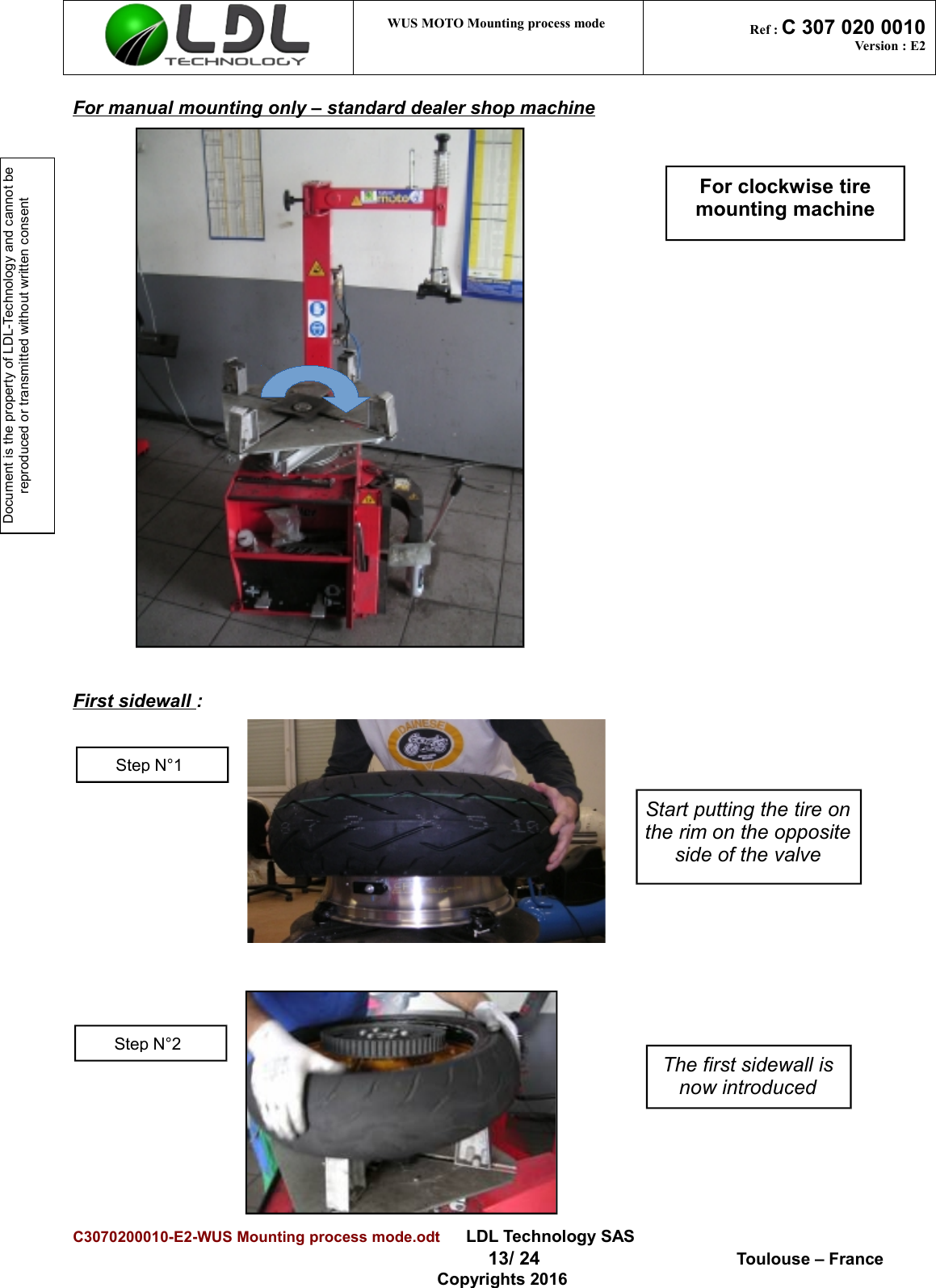 Document is the property of LDL-Technology and cannot be reproduced or transmitted without written consent WUS MOTO Mounting process mode  Ref : C 307 020 0010Version : E2For manual mounting only – standard dealer shop machineFirst sidewall :C3070200010-E2-WUS Mounting process mode.odt      LDL Technology SAS  13/ 24  Toulouse – FranceCopyrights 2016Start putting the tire onthe rim on the oppositeside of the valveThe first sidewall isnow introducedStep N°1Step N°2For clockwise tiremounting machine
