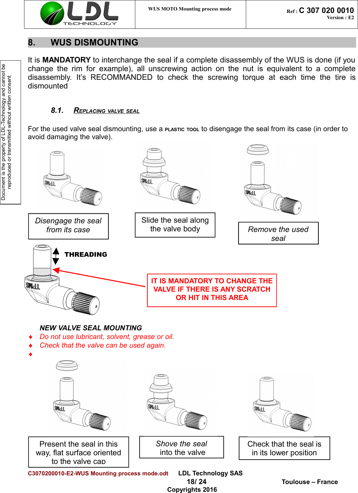 Document is the property of LDL-Technology and cannot be reproduced or transmitted without written consent WUS MOTO Mounting process mode  Ref : C 307 020 0010Version : E28. WUS DISMOUNTINGIt is MANDATORY to interchange the seal if a complete disassembly of the WUS is done (if youchange  the  rim  for   example),  all  unscrewing  action  on  the  nut   is equivalent  to   a  completedisassembly.   It’s   RECOMMANDED   to   check   the   screwing   torque   at   each   time   the   tire   isdismounted8.1. REPLACING VALVE SEAL   For the used valve seal dismounting, use a PLASTIC TOOL to disengage the seal from its case (in order to avoid damaging the valve).NEW VALVE SEAL MOUNTING¨Do not use lubricant, solvent, grease or oil.¨Check that the valve can be used again.¨C3070200010-E2-WUS Mounting process mode.odt      LDL Technology SAS  18/ 24  Toulouse – FranceCopyrights 2016Disengage the sealfrom its caseSlide the seal alongthe valve bodyIT IS MANDATORY TO CHANGE THEVALVE IF THERE IS ANY SCRATCHOR HIT IN THIS AREACheck that the seal isin its lower positionShove the seal into the valvePresent the seal in thisway, flat surface orientedto the valve capTHREADINGRemove the usedseal