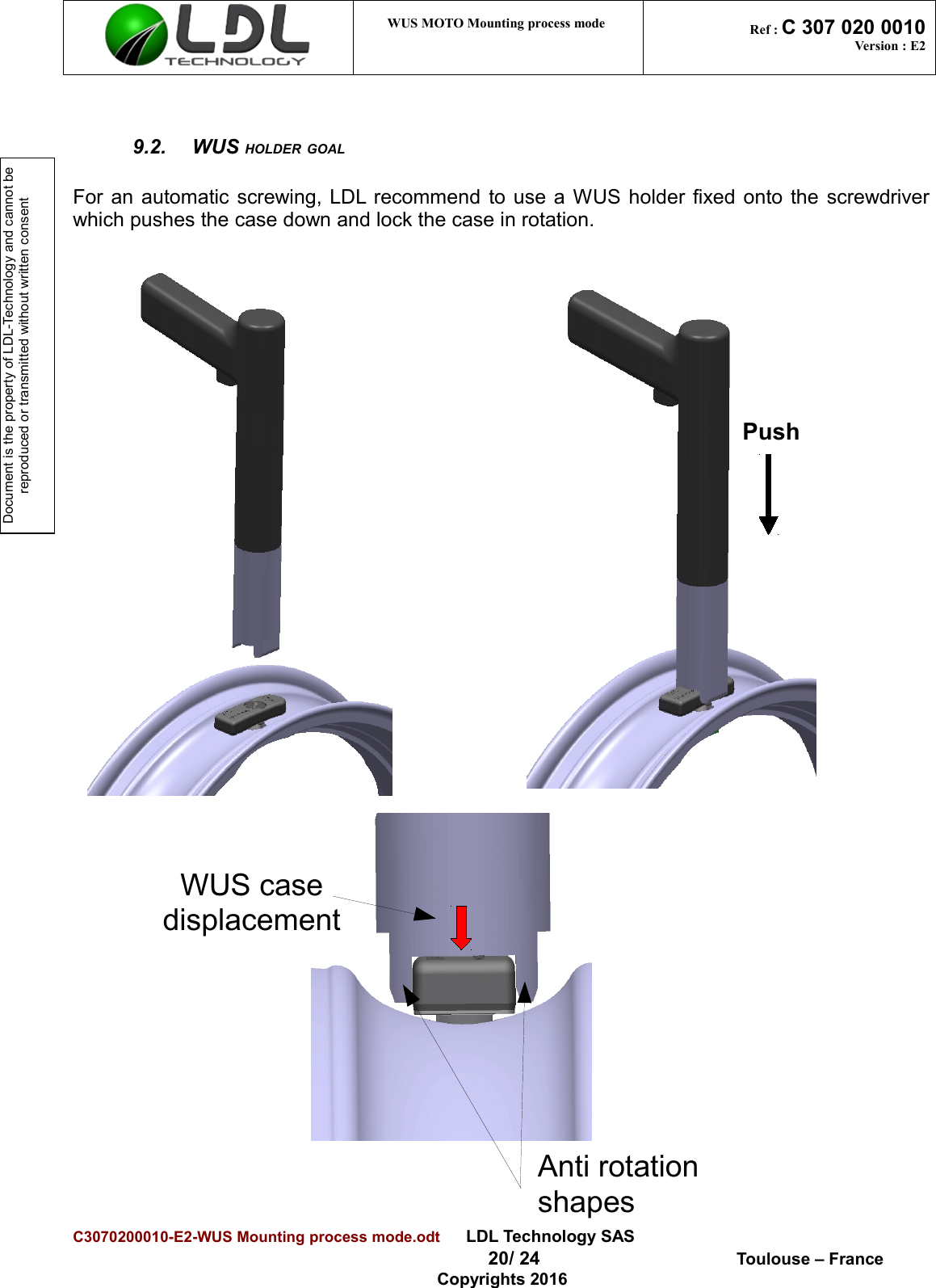 Document is the property of LDL-Technology and cannot be reproduced or transmitted without written consent WUS MOTO Mounting process mode  Ref : C 307 020 0010Version : E29.2. WUS HOLDER GOALFor an automatic screwing, LDL recommend to use a WUS holder fixed onto the screwdriverwhich pushes the case down and lock the case in rotation. C3070200010-E2-WUS Mounting process mode.odt      LDL Technology SAS  20/ 24  Toulouse – FranceCopyrights 2016PushAnti rotationshapesWUS casedisplacement