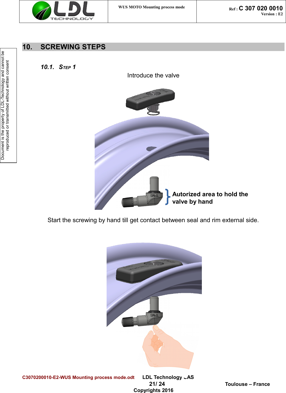 Document is the property of LDL-Technology and cannot be reproduced or transmitted without written consent WUS MOTO Mounting process mode  Ref : C 307 020 0010Version : E210. SCREWING STEPS 10.1. STEP 1Introduce the valveStart the screwing by hand till get contact between seal and rim external side.C3070200010-E2-WUS Mounting process mode.odt      LDL Technology SAS  21/ 24  Toulouse – FranceCopyrights 2016Autorized area to hold the valve by hand