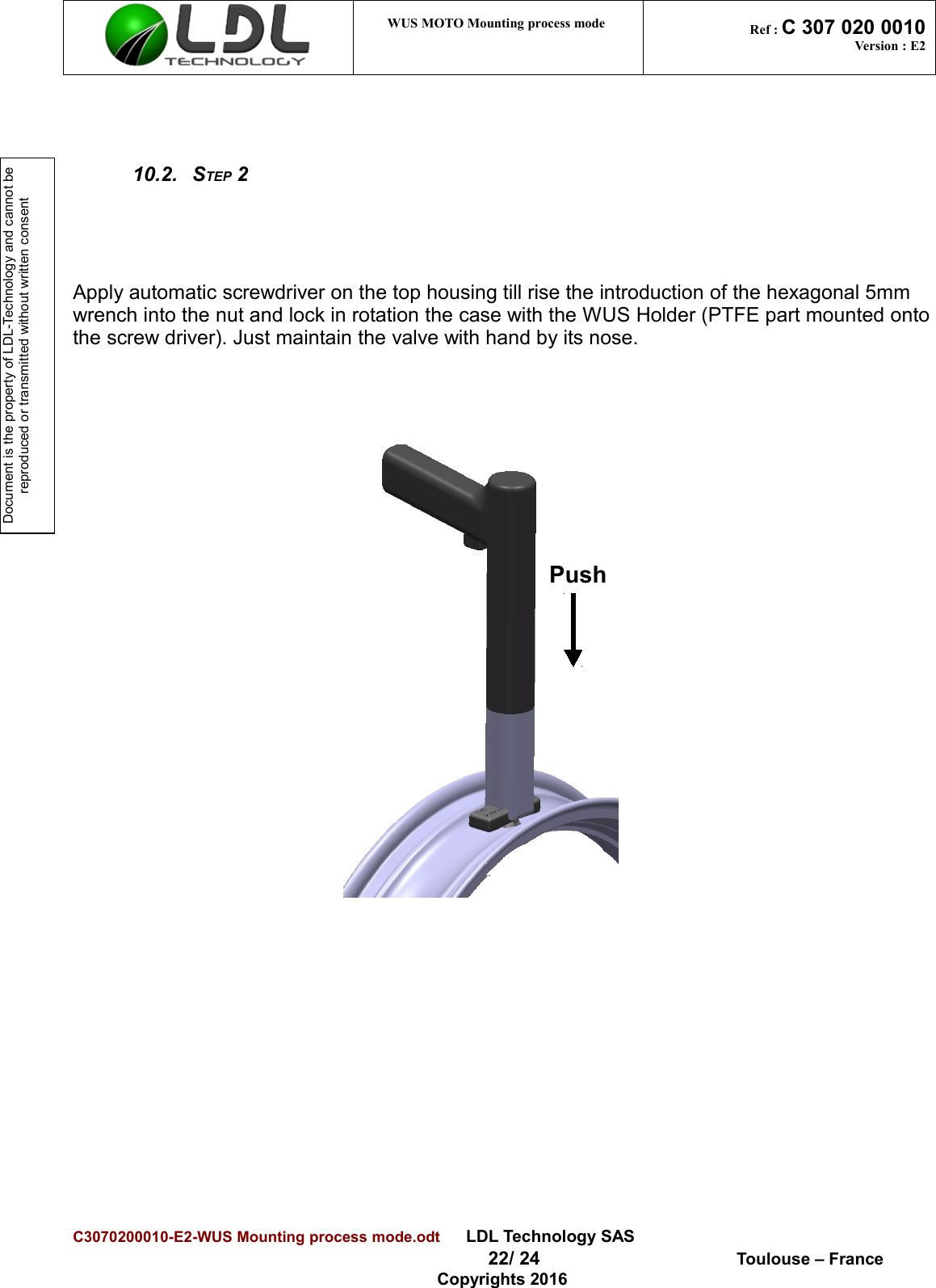 Document is the property of LDL-Technology and cannot be reproduced or transmitted without written consent WUS MOTO Mounting process mode  Ref : C 307 020 0010Version : E210.2. STEP 2Apply automatic screwdriver on the top housing till rise the introduction of the hexagonal 5mm wrench into the nut and lock in rotation the case with the WUS Holder (PTFE part mounted ontothe screw driver). Just maintain the valve with hand by its nose.C3070200010-E2-WUS Mounting process mode.odt      LDL Technology SAS  22/ 24  Toulouse – FranceCopyrights 2016Push