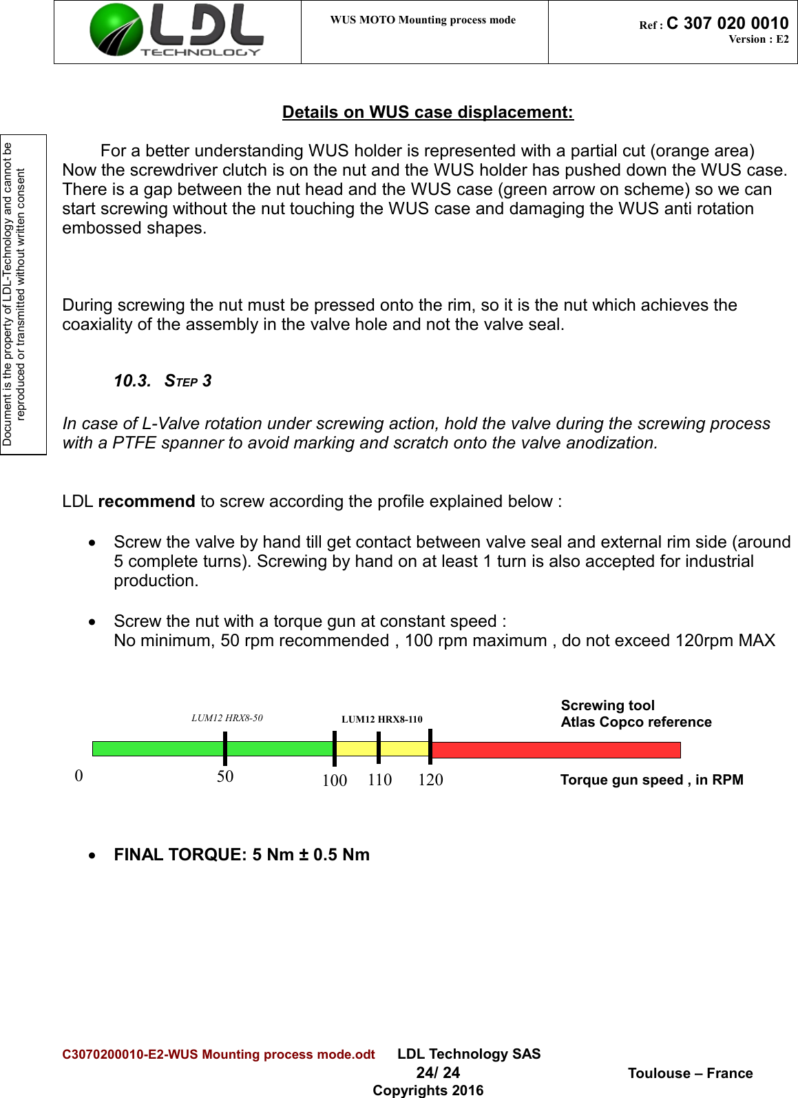 Document is the property of LDL-Technology and cannot be reproduced or transmitted without written consent WUS MOTO Mounting process mode  Ref : C 307 020 0010Version : E2Details on WUS case displacement:For a better understanding WUS holder is represented with a partial cut (orange area)Now the screwdriver clutch is on the nut and the WUS holder has pushed down the WUS case. There is a gap between the nut head and the WUS case (green arrow on scheme) so we can start screwing without the nut touching the WUS case and damaging the WUS anti rotation embossed shapes.During screwing the nut must be pressed onto the rim, so it is the nut which achieves the coaxiality of the assembly in the valve hole and not the valve seal. 10.3. STEP 3In case of L-Valve rotation under screwing action, hold the valve during the screwing process with a PTFE spanner to avoid marking and scratch onto the valve anodization.LDL recommend to screw according the profile explained below :Screw the valve by hand till get contact between valve seal and external rim side (around5 complete turns). Screwing by hand on at least 1 turn is also accepted for industrial production.Screw the nut with a torque gun at constant speed :No minimum, 50 rpm recommended , 100 rpm maximum , do not exceed 120rpm MAX FINAL TORQUE: 5 Nm ± 0.5 NmC3070200010-E2-WUS Mounting process mode.odt      LDL Technology SAS  24/ 24  Toulouse – FranceCopyrights 2016Torque gun speed , in RPM110 120050 100Screwing toolAtlas Copco referenceLUM12 HRX8-50 LUM12 HRX8-110