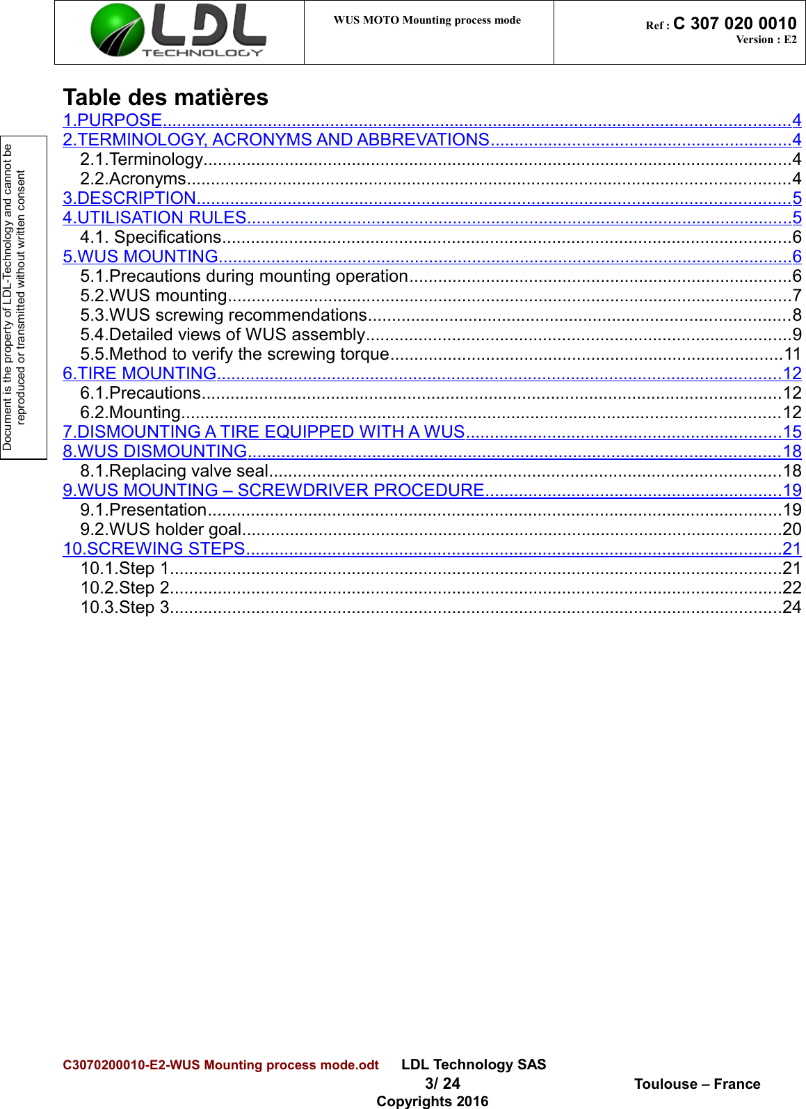 Document is the property of LDL-Technology and cannot be reproduced or transmitted without written consent WUS MOTO Mounting process mode  Ref : C 307 020 0010Version : E2Table des matières1.PURPOSE                                                                                                                                         ...................................................................................................................................   42.TERMINOLOGY, ACRONYMS AND ABBREVATIONS                                                                     ...............................................................   42.1.Terminology...........................................................................................................................42.2.Acronyms..............................................................................................................................43.DESCRIPTION                                                                                                                                  ............................................................................................................................   54.UTILISATION RULES                                                                                                                        ..................................................................................................................   54.1. Specifications.......................................................................................................................65.WUS MOUNTING                                                                                                                              ........................................................................................................................   65.1.Precautions during mounting operation................................................................................65.2.WUS mounting......................................................................................................................75.3.WUS screwing recommendations........................................................................................85.4.Detailed views of WUS assembly.........................................................................................95.5.Method to verify the screwing torque..................................................................................116.TIRE MOUNTING                                                                                                                            ......................................................................................................................   126.1.Precautions.........................................................................................................................126.2.Mounting.............................................................................................................................127.DISMOUNTING A TIRE EQUIPPED WITH A WUS                                                                        ..................................................................   158.WUS DISMOUNTING                                                                                                                     ...............................................................................................................   188.1.Replacing valve seal...........................................................................................................189.WUS MOUNTING – SCREWDRIVER PROCEDURE                                                                    ..............................................................   199.1.Presentation........................................................................................................................199.2.WUS holder goal.................................................................................................................2010.SCREWING STEPS                                                                                                                      ................................................................................................................   2110.1.Step 1................................................................................................................................2110.2.Step 2................................................................................................................................2210.3.Step 3................................................................................................................................24C3070200010-E2-WUS Mounting process mode.odt      LDL Technology SAS  3/ 24  Toulouse – FranceCopyrights 2016