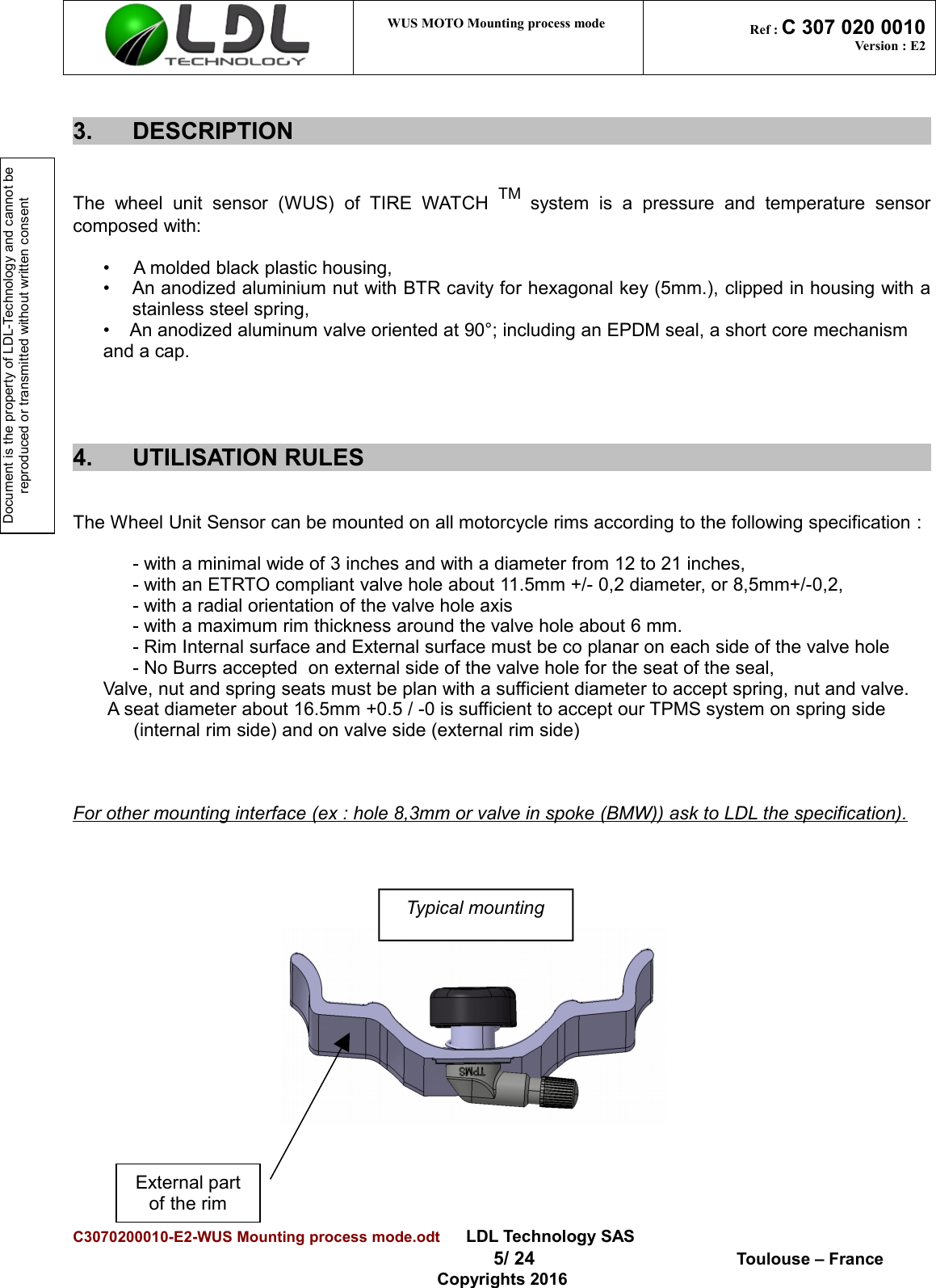 Document is the property of LDL-Technology and cannot be reproduced or transmitted without written consent WUS MOTO Mounting process mode  Ref : C 307 020 0010Version : E23. DESCRIPTIONThe   wheel   unit  sensor   (WUS)   of   TIRE   WATCH  TM  system   is   a   pressure   and   temperature   sensorcomposed with: • A molded black plastic housing,• An anodized aluminium nut with BTR cavity for hexagonal key (5mm.), clipped in housing with astainless steel spring,•    An anodized aluminum valve oriented at 90°; including an EPDM seal, a short core mechanism and a cap. 4. UTILISATION RULESThe Wheel Unit Sensor can be mounted on all motorcycle rims according to the following specification : - with a minimal wide of 3 inches and with a diameter from 12 to 21 inches,- with an ETRTO compliant valve hole about 11.5mm +/- 0,2 diameter, or 8,5mm+/-0,2,- with a radial orientation of the valve hole axis- with a maximum rim thickness around the valve hole about 6 mm.- Rim Internal surface and External surface must be co planar on each side of the valve hole- No Burrs accepted  on external side of the valve hole for the seat of the seal,Valve, nut and spring seats must be plan with a sufficient diameter to accept spring, nut and valve. A seat diameter about 16.5mm +0.5 / -0 is sufficient to accept our TPMS system on spring side (internal rim side) and on valve side (external rim side)For other mounting interface (ex : hole 8,3mm or valve in spoke (BMW)) ask to LDL the specification).                                                                     C3070200010-E2-WUS Mounting process mode.odt      LDL Technology SAS  5/ 24  Toulouse – FranceCopyrights 2016Typical mountingExternal part of the rim