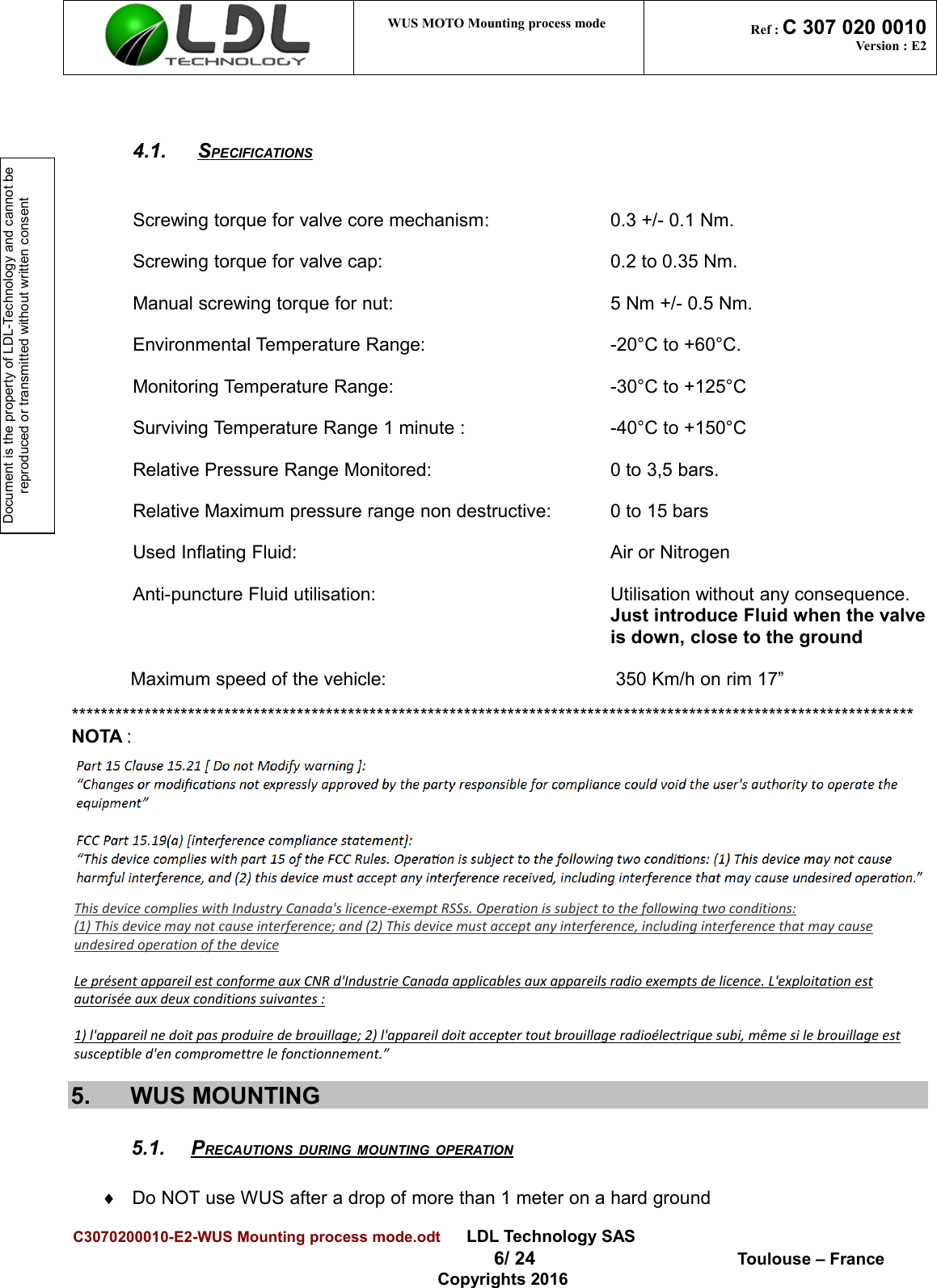 Document is the property of LDL-Technology and cannot be reproduced or transmitted without written consentWUS MOTO Mounting process mode  Ref : C 307 020 0010Version : E24.1.  SPECIFICATIONS   Screwing torque for valve core mechanism:  0.3 +/- 0.1 Nm.Screwing torque for valve cap:  0.2 to 0.35 Nm.Manual screwing torque for nut: 5 Nm +/- 0.5 Nm.Environmental Temperature Range:  -20°C to +60°C.Monitoring Temperature Range: -30°C to +125°CSurviving Temperature Range 1 minute :  -40°C to +150°CRelative Pressure Range Monitored:  0 to 3,5 bars.Relative Maximum pressure range non destructive: 0 to 15 barsUsed Inflating Fluid: Air or NitrogenAnti-puncture Fluid utilisation: Utilisation without any consequence.Just introduce Fluid when the valve is down, close to the ground Maximum speed of the vehicle:   350 Km/h on rim 17”******************************************************************************************************************** NOTA :5. WUS MOUNTING5.1. PRECAUTIONS DURING MOUNTING OPERATION   ¨Do NOT use WUS after a drop of more than 1 meter on a hard groundC3070200010-E2-WUS Mounting process mode.odt      LDL Technology SAS 6/ 24  Toulouse – FranceCopyrights 2016This device complies with Industry Canada&apos;s licence-exempt RSSs. Operation is subject to the following two conditions: (1) This device may not cause interference; and (2) This device must accept any interference, including interference that may cause undesired operation of the device   Le présent appareil est conforme aux CNR d&apos;Industrie Canada applicables aux appareils radio exempts de licence. L&apos;exploitation est autorisée aux deux conditions suivantes :   1) l&apos;appareil ne doit pas produire de brouillage; 2) l&apos;appareil doit accepter tout brouillage radioélectrique subi, même si le brouillage est susceptible d&apos;en compromettre le fonctionnement.” 