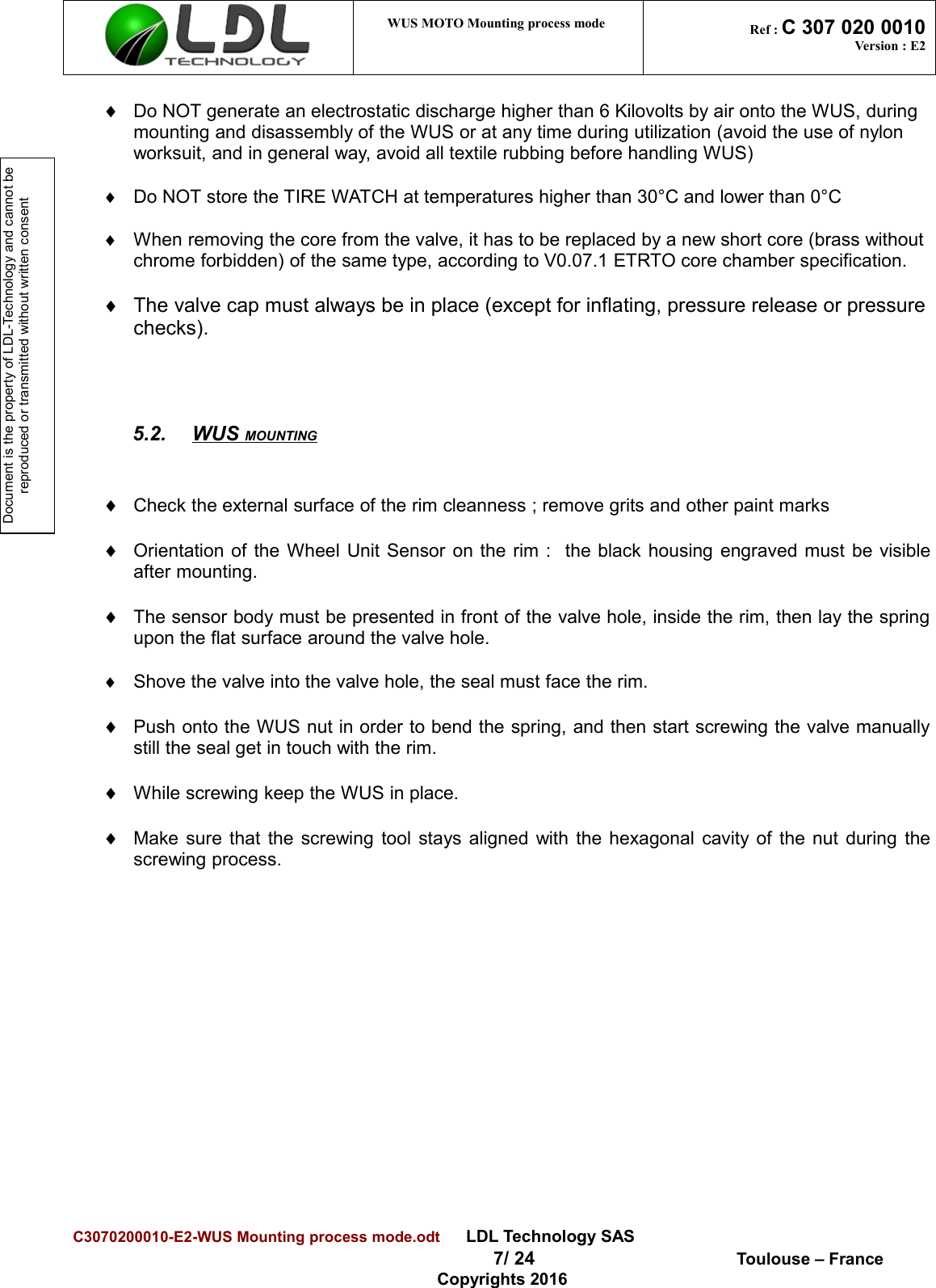 Document is the property of LDL-Technology and cannot be reproduced or transmitted without written consent WUS MOTO Mounting process mode  Ref : C 307 020 0010Version : E2¨Do NOT generate an electrostatic discharge higher than 6 Kilovolts by air onto the WUS, during mounting and disassembly of the WUS or at any time during utilization (avoid the use of nylon worksuit, and in general way, avoid all textile rubbing before handling WUS)¨Do NOT store the TIRE WATCH at temperatures higher than 30°C and lower than 0°C¨When removing the core from the valve, it has to be replaced by a new short core (brass without chrome forbidden) of the same type, according to V0.07.1 ETRTO core chamber specification.¨The valve cap must always be in place (except for inflating, pressure release or pressurechecks).5.2. WUS MOUNTING   ¨Check the external surface of the rim cleanness ; remove grits and other paint marks¨Orientation of the Wheel Unit Sensor on the rim :   the black housing engraved must be visibleafter mounting.¨The sensor body must be presented in front of the valve hole, inside the rim, then lay the springupon the flat surface around the valve hole.¨Shove the valve into the valve hole, the seal must face the rim.¨Push onto the WUS nut in order to bend the spring, and then start screwing the valve manuallystill the seal get in touch with the rim.¨While screwing keep the WUS in place.¨Make sure that the screwing tool stays aligned with the hexagonal cavity of the nut during thescrewing process.C3070200010-E2-WUS Mounting process mode.odt      LDL Technology SAS  7/ 24  Toulouse – FranceCopyrights 2016