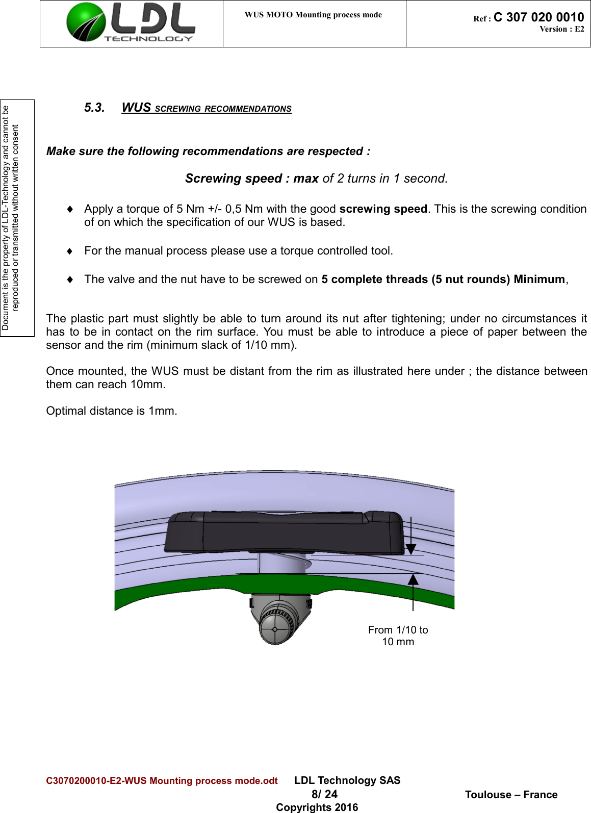 Document is the property of LDL-Technology and cannot be reproduced or transmitted without written consent WUS MOTO Mounting process mode  Ref : C 307 020 0010Version : E25.3. WUS SCREWING RECOMMENDATIONS   Make sure the following recommendations are respected :Screwing speed : max of 2 turns in 1 second.¨Apply a torque of 5 Nm +/- 0,5 Nm with the good screwing speed. This is the screwing conditionof on which the specification of our WUS is based. ¨For the manual process please use a torque controlled tool.¨The valve and the nut have to be screwed on 5 complete threads (5 nut rounds) Minimum,The plastic part must slightly be able to turn around its nut after tightening; under no circumstances ithas to be in contact on the rim surface. You must be able to introduce a piece of paper between thesensor and the rim (minimum slack of 1/10 mm).Once mounted, the WUS must be distant from the rim as illustrated here under ; the distance betweenthem can reach 10mm.Optimal distance is 1mm.                             C3070200010-E2-WUS Mounting process mode.odt      LDL Technology SAS  8/ 24  Toulouse – FranceCopyrights 2016From 1/10 to10 mm