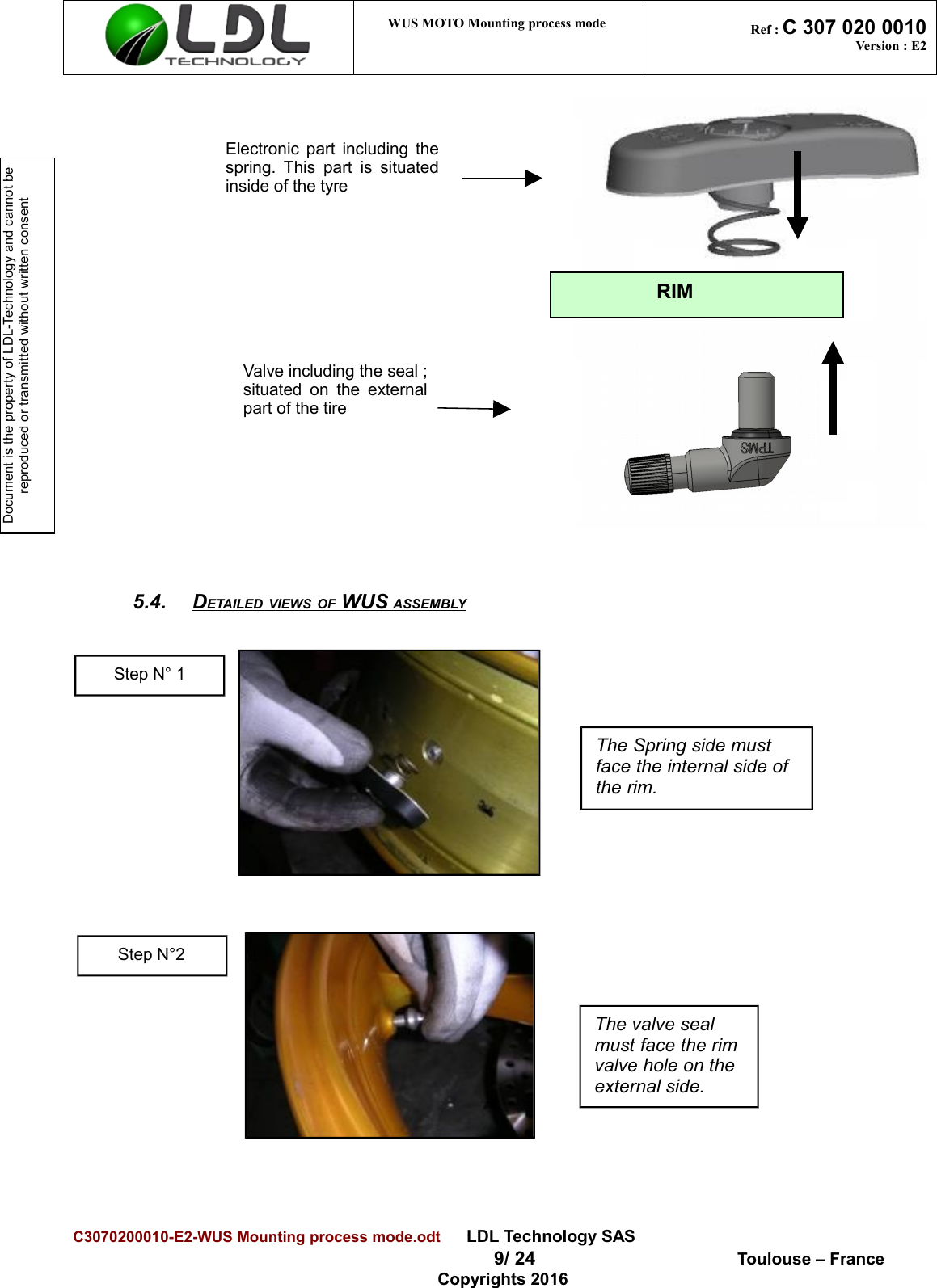 Document is the property of LDL-Technology and cannot be reproduced or transmitted without written consent WUS MOTO Mounting process mode  Ref : C 307 020 0010Version : E25.4. DETAILED VIEWS OF WUS ASSEMBLY   C3070200010-E2-WUS Mounting process mode.odt      LDL Technology SAS  9/ 24  Toulouse – FranceCopyrights 2016Step N° 1The Spring side must face the internal side of the rim.Electronic part including thespring. This part is situatedinside of the tyreRIMValve including the seal ;situated on  the  externalpart of the tireStep N°2The valve seal must face the rimvalve hole on the external side.