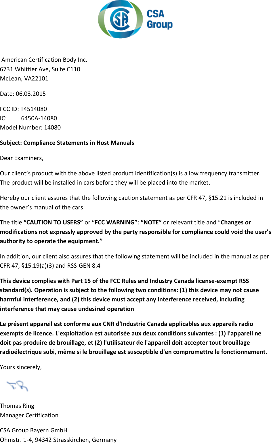    American Certification Body Inc.  6731 Whittier Ave, Suite C110  McLean, VA22101  Date: 06.03.2015  FCC ID: T4514080 IC:   6450A-14080 Model Number: 14080 Subject: Compliance Statements in Host Manuals  Dear Examiners,  Our client’s product with the above listed product identification(s) is a low frequency transmitter.  The product will be installed in cars before they will be placed into the market.  Hereby our client assures that the following caution statement as per CFR 47, §15.21 is included in the owner’s manual of the cars:  The title “CAUTION TO USERS” or “FCC WARNING”: “NOTE” or relevant title and “Changes or modifications not expressly approved by the party responsible for compliance could void the user’s authority to operate the equipment.”  In addition, our client also assures that the following statement will be included in the manual as per CFR 47, §15.19(a)(3) and RSS-GEN 8.4  This device complies with Part 15 of the FCC Rules and Industry Canada license-exempt RSS standard(s). Operation is subject to the following two conditions: (1) this device may not cause harmful interference, and (2) this device must accept any interference received, including interference that may cause undesired operation  Le présent appareil est conforme aux CNR d&apos;Industrie Canada applicables aux appareils radio exempts de licence. L&apos;exploitation est autorisée aux deux conditions suivantes : (1) l&apos;appareil ne doit pas produire de brouillage, et (2) l&apos;utilisateur de l&apos;appareil doit accepter tout brouillage radioélectrique subi, même si le brouillage est susceptible d&apos;en compromettre le fonctionnement.  Yours sincerely,   Thomas Ring  Manager Certification  CSA Group Bayern GmbH  Ohmstr. 1-4, 94342 Strasskirchen, Germany 