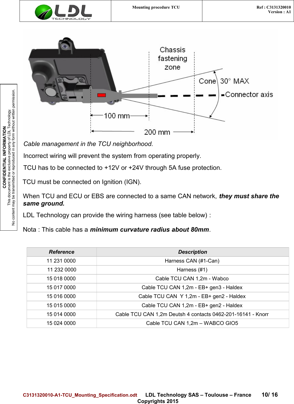 CONFIDENTIAL INFORMATIONThis document is the exclusive property of LDL Technology.No content may be transmitted or reproduced in any form without written permission.Mounting procedure TCU  Ref : C3131320010Version : A1Cable management in the TCU neighborhood.Incorrect wiring will prevent the system from operating properly.TCU has to be connected to +12V or +24V through 5A fuse protection. TCU must be connected on Ignition (IGN).When TCU and ECU or EBS are connected to a same CAN network, they must share the same ground.LDL Technology can provide the wiring harness (see table below) :Nota : This cable has a minimum curvature radius about 80mm.Reference Description11 231 0000  Harness CAN (#1-Can) 11 232 0000 Harness (#1) 15 018 0000  Cable TCU CAN 1,2m - Wabco 15 017 0000  Cable TCU CAN 1,2m - EB+ gen3 - Haldex 15 016 0000  Cable TCU CAN  Y 1,2m - EB+ gen2 - Haldex 15 015 0000  Cable TCU CAN 1,2m - EB+ gen2 - Haldex 15 014 0000  Cable TCU CAN 1,2m Deutsh 4 contacts 0462-201-16141 - Knorr 15 024 0000  Cable TCU CAN 1,2m – WABCO GIO5 C3131320010-A1-TCU_Mounting_Specification.odt      LDL Technology SAS – Toulouse – France 10/ 16Copyrights 2015