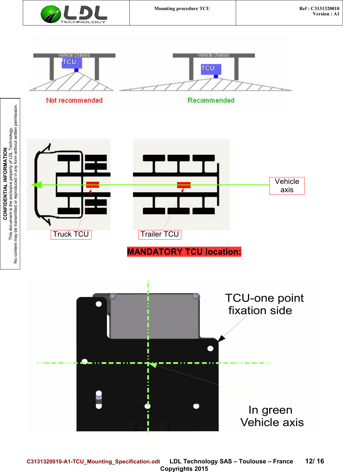 CONFIDENTIAL INFORMATIONThis document is the exclusive property of LDL Technology.No content may be transmitted or reproduced in any form without written permission.Mounting procedure TCU  Ref : C3131320010Version : A1MANDATORY TCU location:C3131320010-A1-TCU_Mounting_Specification.odt      LDL Technology SAS – Toulouse – France 12/ 16Copyrights 2015Truck TCU Trailer TCUVehicle axisTCU TCUTCU-one point fixation sideIn green Vehicle axis