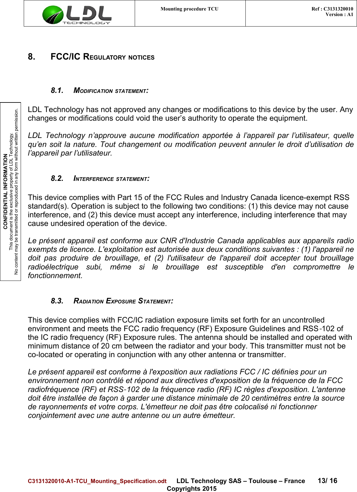 CONFIDENTIAL INFORMATIONThis document is the exclusive property of LDL Technology.No content may be transmitted or reproduced in any form without written permission.Mounting procedure TCU  Ref : C3131320010Version : A18. FCC/IC REGULATORY NOTICES8.1. MODIFICATION STATEMENT:LDL Technology has not approved any changes or modifications to this device by the user. Anychanges or modifications could void the user’s authority to operate the equipment.LDL Technology n’approuve aucune modification apportée à l’appareil par l’utilisateur, quellequ’en soit la nature. Tout changement ou modification peuvent annuler le droit d’utilisation del’appareil par l’utilisateur.8.2. INTERFERENCE STATEMENT:This device complies with Part 15 of the FCC Rules and Industry Canada licence-exempt RSS standard(s). Operation is subject to the following two conditions: (1) this device may not cause interference, and (2) this device must accept any interference, including interference that may cause undesired operation of the device.Le présent appareil est conforme aux CNR d&apos;Industrie Canada applicables aux appareils radioexempts de licence. L&apos;exploitation est autorisée aux deux conditions suivantes : (1) l&apos;appareil nedoit pas   produire   de   brouillage,  et (2)  l&apos;utilisateur  de  l&apos;appareil doit accepter   tout   brouillageradioélectrique   subi,   même   si   le   brouillage   est   susceptible   d&apos;en   compromettre   lefonctionnement.8.3. RADIATION EXPOSURE STATEMENT:This device complies with FCC/IC radiation exposure limits set forth for an uncontrolled environment and meets the FCC radio frequency (RF) Exposure Guidelines and RSS 102 of ‐the IC radio frequency (RF) Exposure rules. The antenna should be installed and operated with minimum distance of 20 cm between the radiator and your body. This transmitter must not be co-located or operating in conjunction with any other antenna or transmitter.Le présent appareil est conforme à l&apos;exposition aux radiations FCC / IC définies pour un environnement non contrôlé et répond aux directives d&apos;exposition de la fréquence de la FCC radiofréquence (RF) et RSS 102 de la fréquence radio (RF) IC règles d&apos;exposition. L&apos;antenne ‐doit être installée de façon à garder une distance minimale de 20 centimètres entre la source de rayonnements et votre corps. L&apos;émetteur ne doit pas être colocalisé ni fonctionner conjointement avec une autre antenne ou un autre émetteur.C3131320010-A1-TCU_Mounting_Specification.odt      LDL Technology SAS – Toulouse – France 13/ 16Copyrights 2015