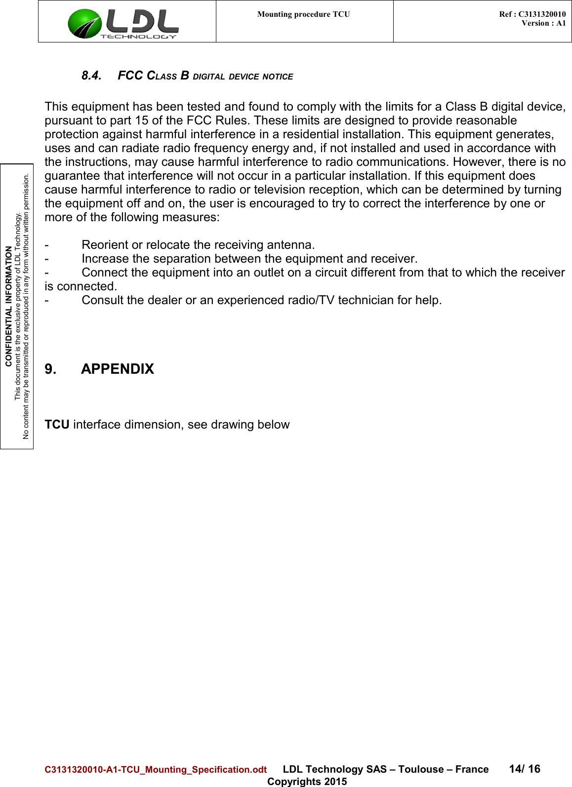 CONFIDENTIAL INFORMATIONThis document is the exclusive property of LDL Technology.No content may be transmitted or reproduced in any form without written permission.Mounting procedure TCU  Ref : C3131320010Version : A18.4. FCC CLASS B DIGITAL DEVICE NOTICEThis equipment has been tested and found to comply with the limits for a Class B digital device,pursuant to part 15 of the FCC Rules. These limits are designed to provide reasonable protection against harmful interference in a residential installation. This equipment generates, uses and can radiate radio frequency energy and, if not installed and used in accordance with the instructions, may cause harmful interference to radio communications. However, there is noguarantee that interference will not occur in a particular installation. If this equipment does cause harmful interference to radio or television reception, which can be determined by turning the equipment off and on, the user is encouraged to try to correct the interference by one or more of the following measures:- Reorient or relocate the receiving antenna.- Increase the separation between the equipment and receiver. - Connect the equipment into an outlet on a circuit different from that to which the receiver is connected. - Consult the dealer or an experienced radio/TV technician for help.9. APPENDIXTCU interface dimension, see drawing belowC3131320010-A1-TCU_Mounting_Specification.odt      LDL Technology SAS – Toulouse – France 14/ 16Copyrights 2015