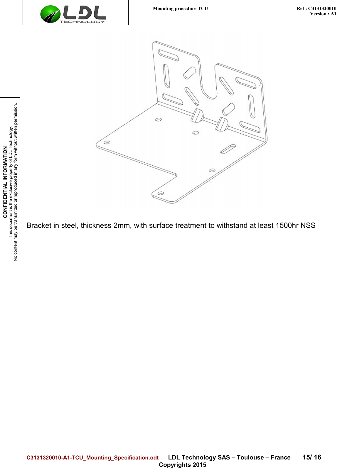 CONFIDENTIAL INFORMATIONThis document is the exclusive property of LDL Technology.No content may be transmitted or reproduced in any form without written permission.Mounting procedure TCU  Ref : C3131320010Version : A1Bracket in steel, thickness 2mm, with surface treatment to withstand at least 1500hr NSSC3131320010-A1-TCU_Mounting_Specification.odt      LDL Technology SAS – Toulouse – France 15/ 16Copyrights 2015