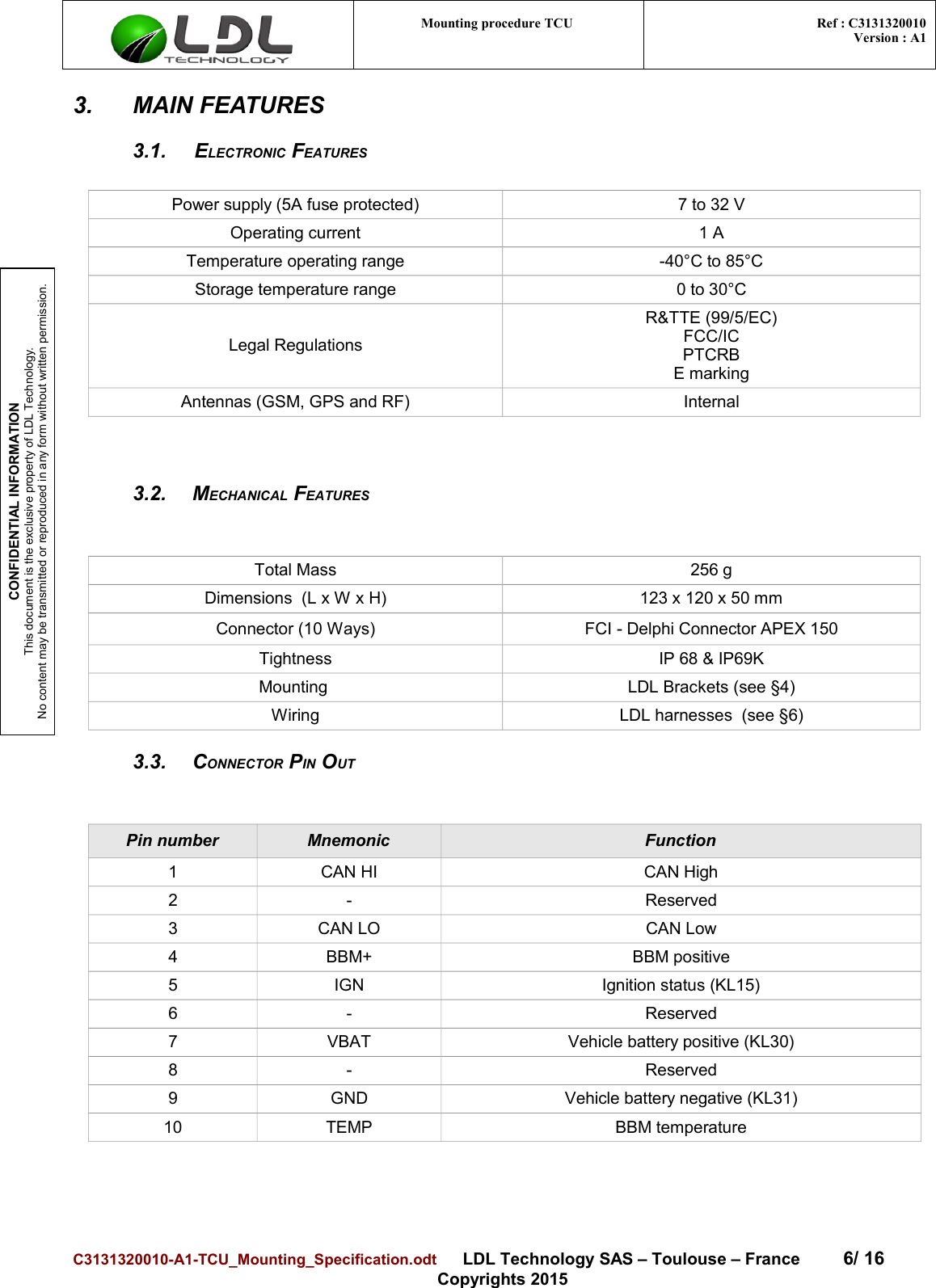 CONFIDENTIAL INFORMATIONThis document is the exclusive property of LDL Technology.No content may be transmitted or reproduced in any form without written permission.Mounting procedure TCU  Ref : C3131320010Version : A13. MAIN FEATURES3.1. ELECTRONIC FEATURESPower supply (5A fuse protected) 7 to 32 VOperating current 1 ATemperature operating range -40°C to 85°CStorage temperature range 0 to 30°CLegal RegulationsR&amp;TTE (99/5/EC)FCC/ICPTCRBE markingAntennas (GSM, GPS and RF) Internal3.2. MECHANICAL FEATURESTotal Mass 256 gDimensions  (L x W x H) 123 x 120 x 50 mmConnector (10 Ways) FCI - Delphi Connector APEX 150Tightness IP 68 &amp; IP69KMounting  LDL Brackets (see §4)Wiring LDL harnesses  (see §6)3.3. CONNECTOR PIN OUTPin number Mnemonic Function1 CAN HI CAN High2 - Reserved3 CAN LO CAN Low4 BBM+ BBM positive5 IGN Ignition status (KL15)6 - Reserved7 VBAT Vehicle battery positive (KL30)8 - Reserved9 GND Vehicle battery negative (KL31)10 TEMP BBM temperatureC3131320010-A1-TCU_Mounting_Specification.odt      LDL Technology SAS – Toulouse – France 6/ 16Copyrights 2015