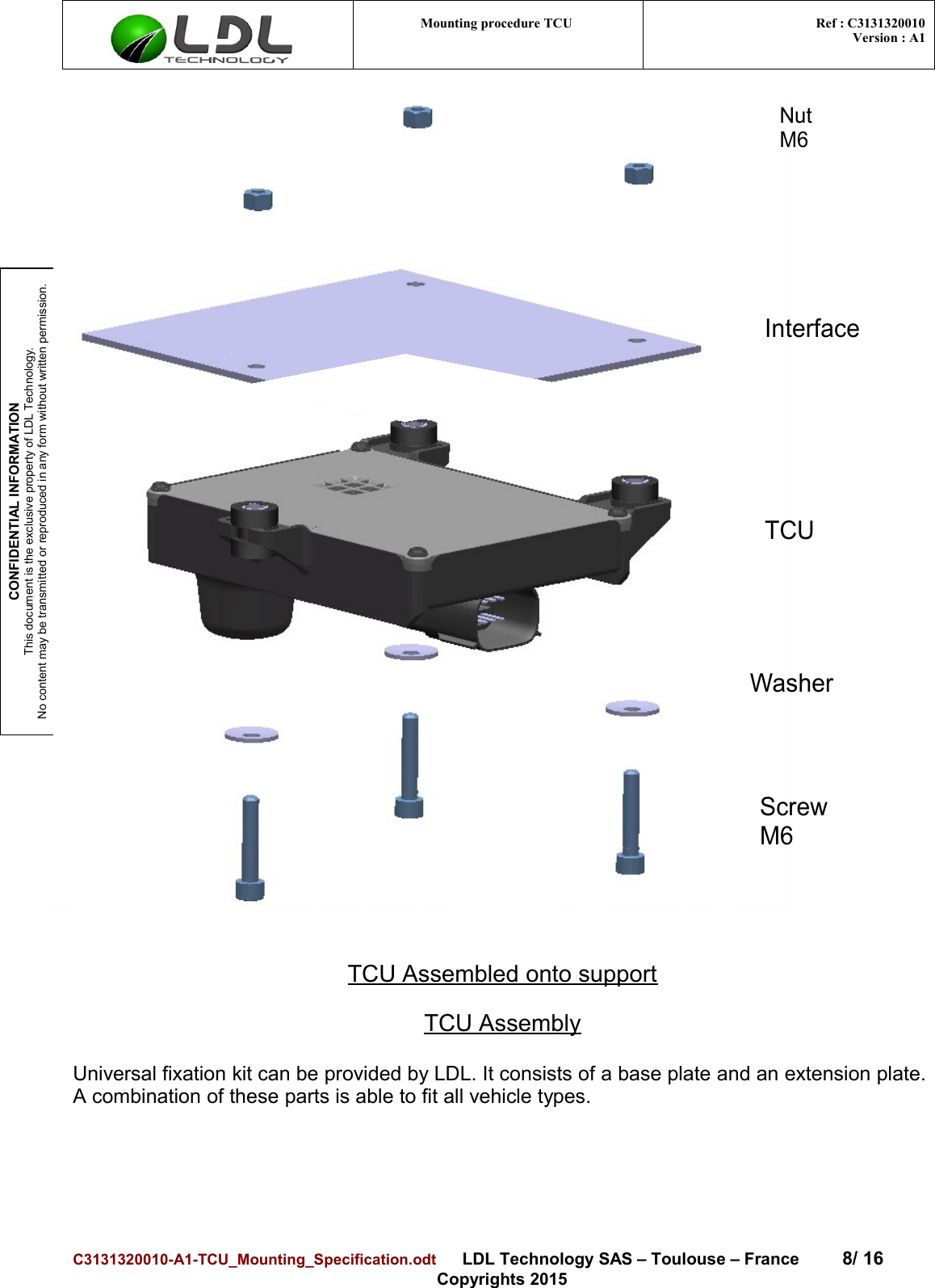 CONFIDENTIAL INFORMATIONThis document is the exclusive property of LDL Technology.No content may be transmitted or reproduced in any form without written permission.Mounting procedure TCU  Ref : C3131320010Version : A1Nut M6InterfaceTCUWasherScrew M6TCU Assembled onto supportTCU AssemblyUniversal fixation kit can be provided by LDL. It consists of a base plate and an extension plate.A combination of these parts is able to fit all vehicle types. C3131320010-A1-TCU_Mounting_Specification.odt      LDL Technology SAS – Toulouse – France 8/ 16Copyrights 2015