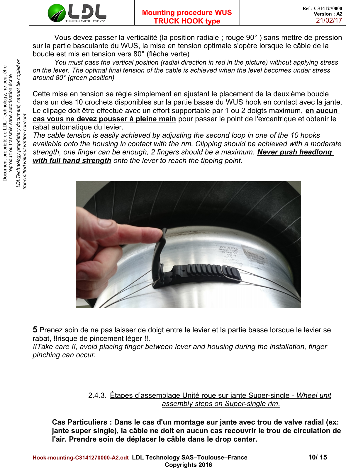 Document propriété de LDL-Technology, ne peut être reproduit ou transmis sans autorisation écrite LDLTechnology proprietary document, cannot be copied or transmitted without written consentMounting procedure WUSTRUCK HOOK typeRef : C3141270000Version : A221/02/17Vous devez passer la verticalité (la position radiale ; rouge 90° ) sans mettre de pressionsur la partie basculante du WUS, la mise en tension optimale s&apos;opère lorsque le câble de la boucle est mis en tension vers 80° (flèche verte)You must pass the vertical position (radial direction in red in the picture) without applying stress on the lever. The optimal final tension of the cable is achieved when the level becomes under stress around 80° (green position)Cette mise en tension se règle simplement en ajustant le placement de la deuxième boucle dans un des 10 crochets disponibles sur la partie basse du WUS hook en contact avec la jante.Le clipage doit être effectué avec un effort supportable par 1 ou 2 doigts maximum, en aucun cas vous ne devez pousser à pleine main pour passer le point de l&apos;excentrique et obtenir le rabat automatique du levier.The cable tension is easily achieved by adjusting the second loop in one of the 10 hooks available onto the housing in contact with the rim. Clipping should be achieved with a moderatestrength, one finger can be enough, 2 fingers should be a maximum. Never push headlong with full hand strength onto the lever to reach the tipping point.5 Prenez soin de ne pas laisser de doigt entre le levier et la partie basse lorsque le levier se rabat, !!risque de pincement léger !!.!!Take care !!, avoid placing finger between lever and housing during the installation, finger pinching can occur.2.4.3. Étapes d’assemblage Unité roue sur jante Super-single -    Wheel unitassembly steps on Super-single rim   .Cas Particuliers : Dans le cas d&apos;un montage sur jante avec trou de valve radial (ex: jante super single), la câble ne doit en aucun cas recouvrir le trou de circulation de l&apos;air. Prendre soin de déplacer le câble dans le drop center.Hook-mounting-C3141270000-A2.odt  LDL Technology SAS–Toulouse–France 10/ 15Copyrights 2016