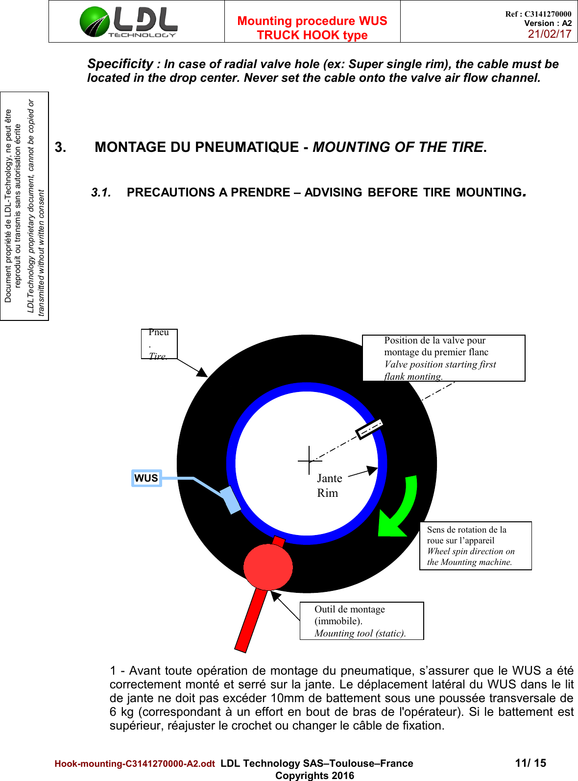 Document propriété de LDL-Technology, ne peut être reproduit ou transmis sans autorisation écrite LDLTechnology proprietary document, cannot be copied or transmitted without written consentMounting procedure WUSTRUCK HOOK typeRef : C3141270000Version : A221/02/17Specificity : In case of radial valve hole (ex: Super single rim), the cable must be located in the drop center. Never set the cable onto the valve air flow channel.                                               3.  MONTAGE DU PNEUMATIQUE - MOUNTING OF THE TIRE.3.1. PRECAUTIONS A PRENDRE – ADVISING BEFORE TIRE MOUNTING.1 - Avant toute opération de montage du pneumatique, s’assurer que le WUS a étécorrectement monté et serré sur la jante. Le déplacement latéral du WUS dans le litde jante ne doit pas excéder 10mm de battement sous une poussée transversale de6 kg (correspondant à un effort en bout de bras de l&apos;opérateur). Si le battement estsupérieur, réajuster le crochet ou changer le câble de fixation.Hook-mounting-C3141270000-A2.odt  LDL Technology SAS–Toulouse–France 11/ 15Copyrights 2016Outil de montage (immobile).Mounting tool (static).Position de la valve pour montage du premier flancValve position starting first flank monting.Sens de rotation de la roue sur l’appareilWheel spin direction on the Mounting machine.Pneu.Tire.WUS JanteRim