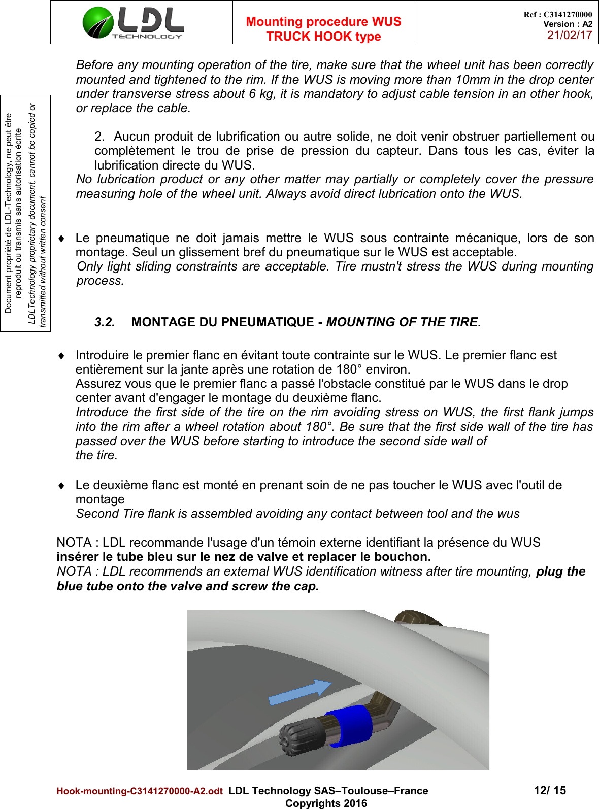 Document propriété de LDL-Technology, ne peut être reproduit ou transmis sans autorisation écrite LDLTechnology proprietary document, cannot be copied or transmitted without written consentMounting procedure WUSTRUCK HOOK typeRef : C3141270000Version : A221/02/17Before any mounting operation of the tire, make sure that the wheel unit has been correctlymounted and tightened to the rim. If the WUS is moving more than 10mm in the drop centerunder transverse stress about 6 kg, it is mandatory to adjust cable tension in an other hook,or replace the cable.2.  Aucun produit de lubrification ou autre solide, ne doit venir obstruer partiellement oucomplètement le  trou de prise de pression du  capteur.  Dans tous les cas, éviter lalubrification directe du WUS.No lubrication product or any other matter may partially or completely cover the pressuremeasuring hole of the wheel unit. Always avoid direct lubrication onto the WUS.Le pneumatique ne doit jamais mettre le WUS sous contrainte mécanique, lors de sonmontage. Seul un glissement bref du pneumatique sur le WUS est acceptable. Only light sliding constraints are acceptable. Tire mustn&apos;t stress the WUS during mountingprocess.3.2. MONTAGE DU PNEUMATIQUE - MOUNTING OF THE TIRE.Introduire le premier flanc en évitant toute contrainte sur le WUS. Le premier flanc est entièrement sur la jante après une rotation de 180° environ.Assurez vous que le premier flanc a passé l&apos;obstacle constitué par le WUS dans le drop center avant d&apos;engager le montage du deuxième flanc.Introduce the first side of the tire on the rim avoiding stress on WUS, the first flank jumpsinto the rim after a wheel rotation about 180°. Be sure that the first side wall of the tire haspassed over the WUS before starting to introduce the second side wall of the tire.Le deuxième flanc est monté en prenant soin de ne pas toucher le WUS avec l&apos;outil de montageSecond Tire flank is assembled avoiding any contact between tool and the wusNOTA : LDL recommande l&apos;usage d&apos;un témoin externe identifiant la présence du WUSinsérer le tube bleu sur le nez de valve et replacer le bouchon.NOTA : LDL recommends an external WUS identification witness after tire mounting, plug the blue tube onto the valve and screw the cap.Hook-mounting-C3141270000-A2.odt  LDL Technology SAS–Toulouse–France 12/ 15Copyrights 2016