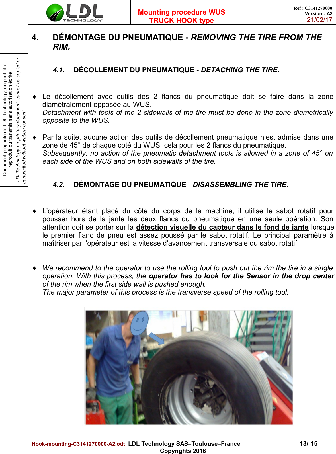 Document propriété de LDL-Technology, ne peut être reproduit ou transmis sans autorisation écrite LDLTechnology proprietary document, cannot be copied or transmitted without written consentMounting procedure WUSTRUCK HOOK typeRef : C3141270000Version : A221/02/174. DÉMONTAGE DU PNEUMATIQUE - REMOVING THE TIRE FROM THE RIM.4.1. DÉCOLLEMENT DU PNEUMATIQUE - DETACHING THE TIRE.Le   décollement   avec   outils   des   2   flancs   du   pneumatique   doit   se   faire   dans   la   zonediamétralement opposée au WUS.Detachment with tools of the 2 sidewalls of the tire must be done in the zone diametricallyopposite to the WUS.Par la suite, aucune action des outils de décollement pneumatique n’est admise dans unezone de 45° de chaque coté du WUS, cela pour les 2 flancs du pneumatique.Subsequently, no action of the pneumatic detachment tools is allowed in a zone of 45° oneach side of the WUS and on both sidewalls of the tire.4.2. DÉMONTAGE DU PNEUMATIQUE - DISASSEMBLING THE TIRE.L&apos;opérateur  étant placé   du  côté du   corps de la machine,  il utilise le sabot  rotatif   pourpousser hors de la jante les deux flancs du pneumatique en une seule opération. Sonattention doit se porter sur la détection visuelle du capteur dans le fond de jante lorsquele premier flanc de pneu est assez poussé par le sabot rotatif. Le principal paramètre àmaîtriser par l&apos;opérateur est la vitesse d&apos;avancement transversale du sabot rotatif.We recommend to the operator to use the rolling tool to push out the rim the tire in a singleoperation. With this process, the operator has to look for the Sensor in the drop centerof the rim when the first side wall is pushed enough.The major parameter of this process is the transverse speed of the rolling tool.Hook-mounting-C3141270000-A2.odt  LDL Technology SAS–Toulouse–France 13/ 15Copyrights 2016