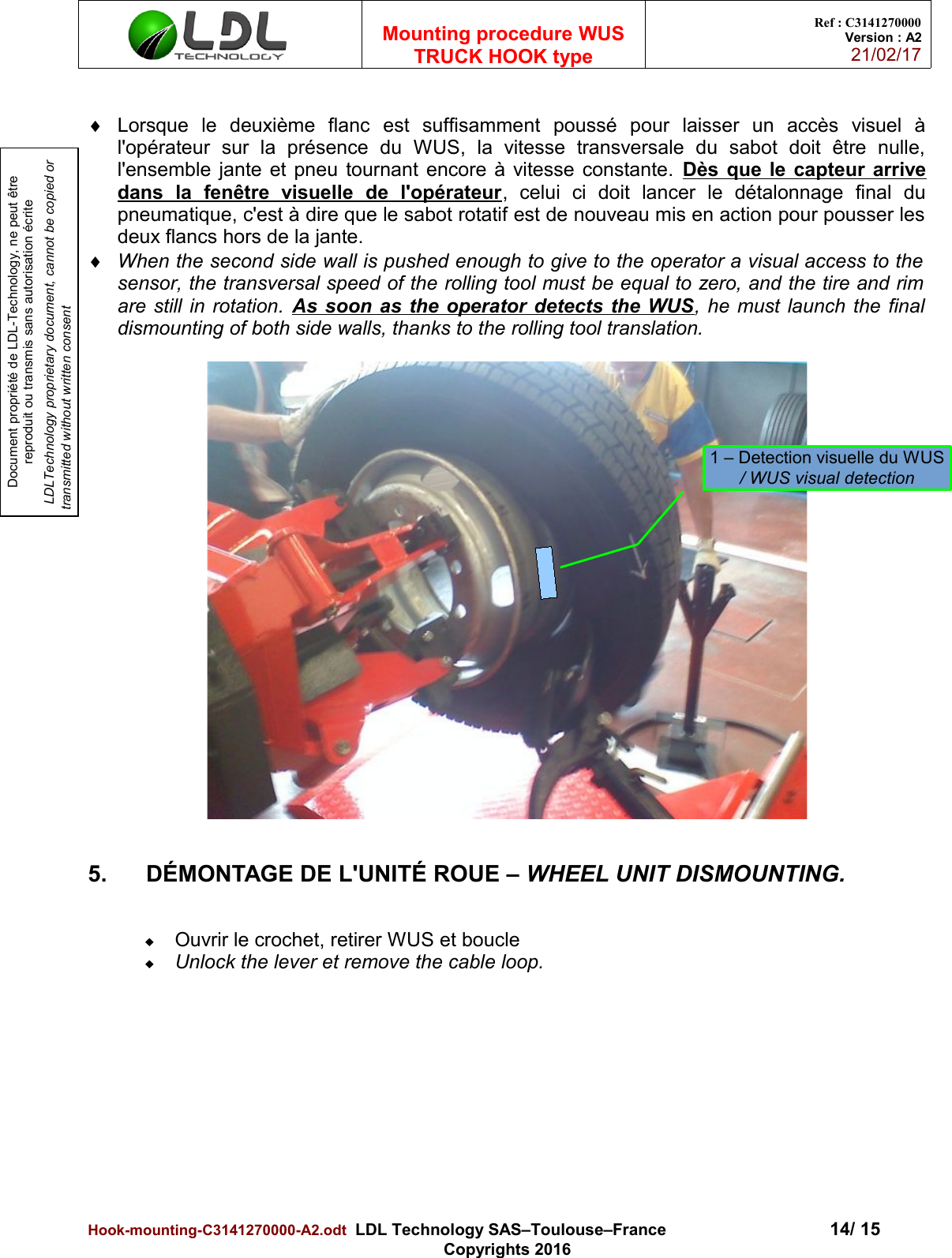 Document propriété de LDL-Technology, ne peut être reproduit ou transmis sans autorisation écrite LDLTechnology proprietary document, cannot be copied or transmitted without written consentMounting procedure WUSTRUCK HOOK typeRef : C3141270000Version : A221/02/17Lorsque   le   deuxième   flanc   est   suffisamment   poussé   pour   laisser   un   accès   visuel   àl&apos;opérateur   sur   la   présence   du   WUS,   la   vitesse   transversale   du   sabot   doit   être   nulle,l&apos;ensemble jante et pneu tournant encore à vitesse constante. Dès que le capteur arrivedans   la   fenêtre   visuelle   de   l&apos;opérateur,   celui   ci   doit   lancer   le   détalonnage   final   dupneumatique, c&apos;est à dire que le sabot rotatif est de nouveau mis en action pour pousser lesdeux flancs hors de la jante.When the second side wall is pushed enough to give to the operator a visual access to thesensor, the transversal speed of the rolling tool must be equal to zero, and the tire and rimare still in rotation.  As soon as the operator detects the WUS, he must launch the finaldismounting of both side walls, thanks to the rolling tool translation.5. DÉMONTAGE DE L&apos;UNITÉ ROUE – WHEEL UNIT DISMOUNTING.Ouvrir le crochet, retirer WUS et boucleUnlock the lever et remove the cable loop.Hook-mounting-C3141270000-A2.odt  LDL Technology SAS–Toulouse–France 14/ 15Copyrights 20161 – Detection visuelle du WUS/ WUS visual detection