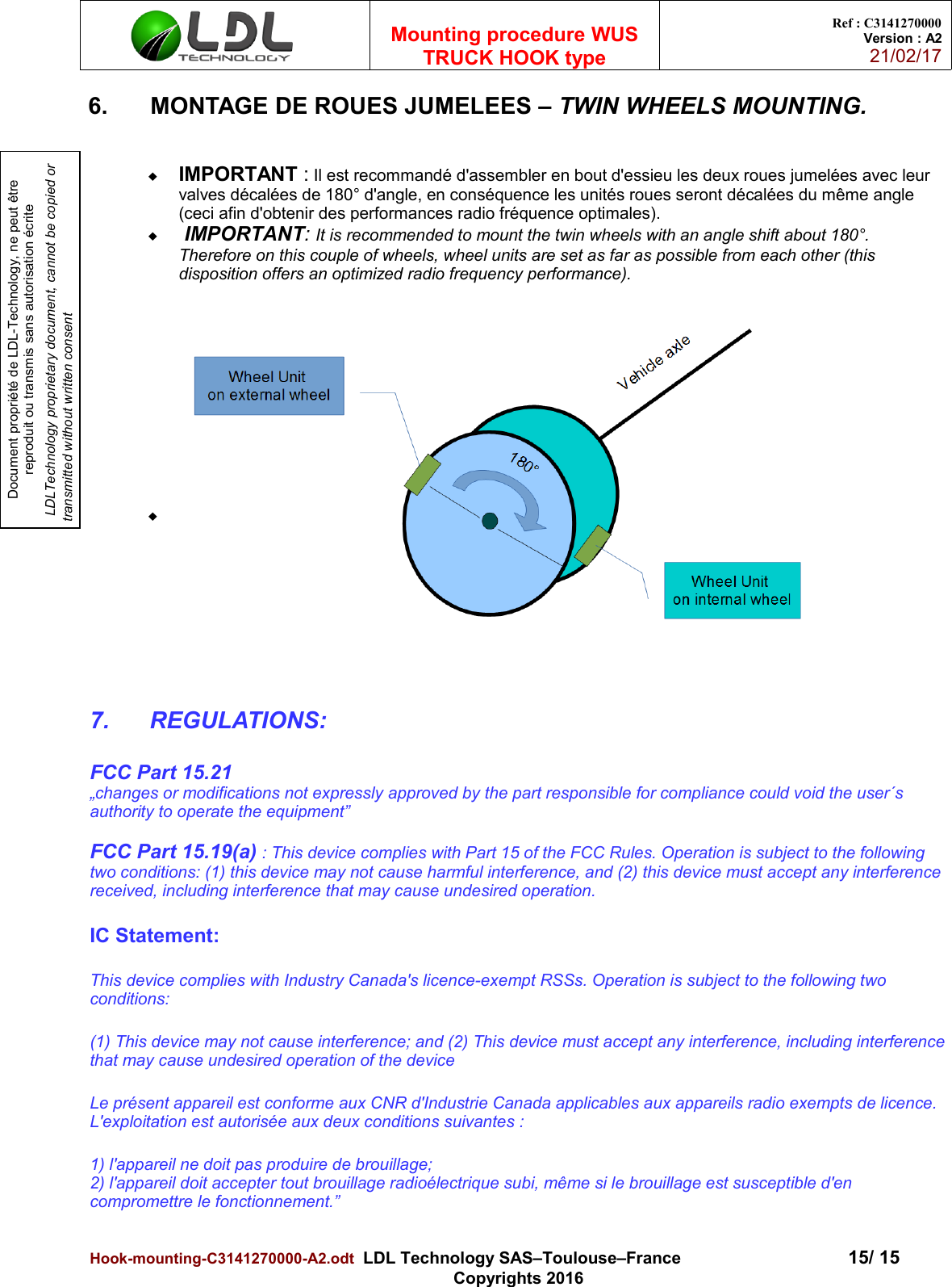 Document propriété de LDL-Technology, ne peut être reproduit ou transmis sans autorisation écrite LDLTechnology proprietary document, cannot be copied or transmitted without written consentMounting procedure WUSTRUCK HOOK typeRef : C3141270000Version : A221/02/176. MONTAGE DE ROUES JUMELEES – TWIN WHEELS MOUNTING.IMPORTANT : Il est recommandé d&apos;assembler en bout d&apos;essieu les deux roues jumelées avec leur valves décalées de 180° d&apos;angle, en conséquence les unités roues seront décalées du même angle (ceci afin d&apos;obtenir des performances radio fréquence optimales). IMPORTANT: It is recommended to mount the twin wheels with an angle shift about 180°. Therefore on this couple of wheels, wheel units are set as far as possible from each other (this disposition offers an optimized radio frequency performance).7. REGULATIONS: FCC Part 15.21„changes or modifications not expressly approved by the part responsible for compliance could void the user´s authority to operate the equipment”FCC Part 15.19(a) : This device complies with Part 15 of the FCC Rules. Operation is subject to the following two conditions: (1) this device may not cause harmful interference, and (2) this device must accept any interferencereceived, including interference that may cause undesired operation.IC Statement:This device complies with Industry Canada&apos;s licence-exempt RSSs. Operation is subject to the following two conditions:(1) This device may not cause interference; and (2) This device must accept any interference, including interferencethat may cause undesired operation of the deviceLe présent appareil est conforme aux CNR d&apos;Industrie Canada applicables aux appareils radio exempts de licence. L&apos;exploitation est autorisée aux deux conditions suivantes :1) l&apos;appareil ne doit pas produire de brouillage;2) l&apos;appareil doit accepter tout brouillage radioélectrique subi, même si le brouillage est susceptible d&apos;en compromettre le fonctionnement.”Hook-mounting-C3141270000-A2.odt  LDL Technology SAS–Toulouse–France 15/ 15Copyrights 2016