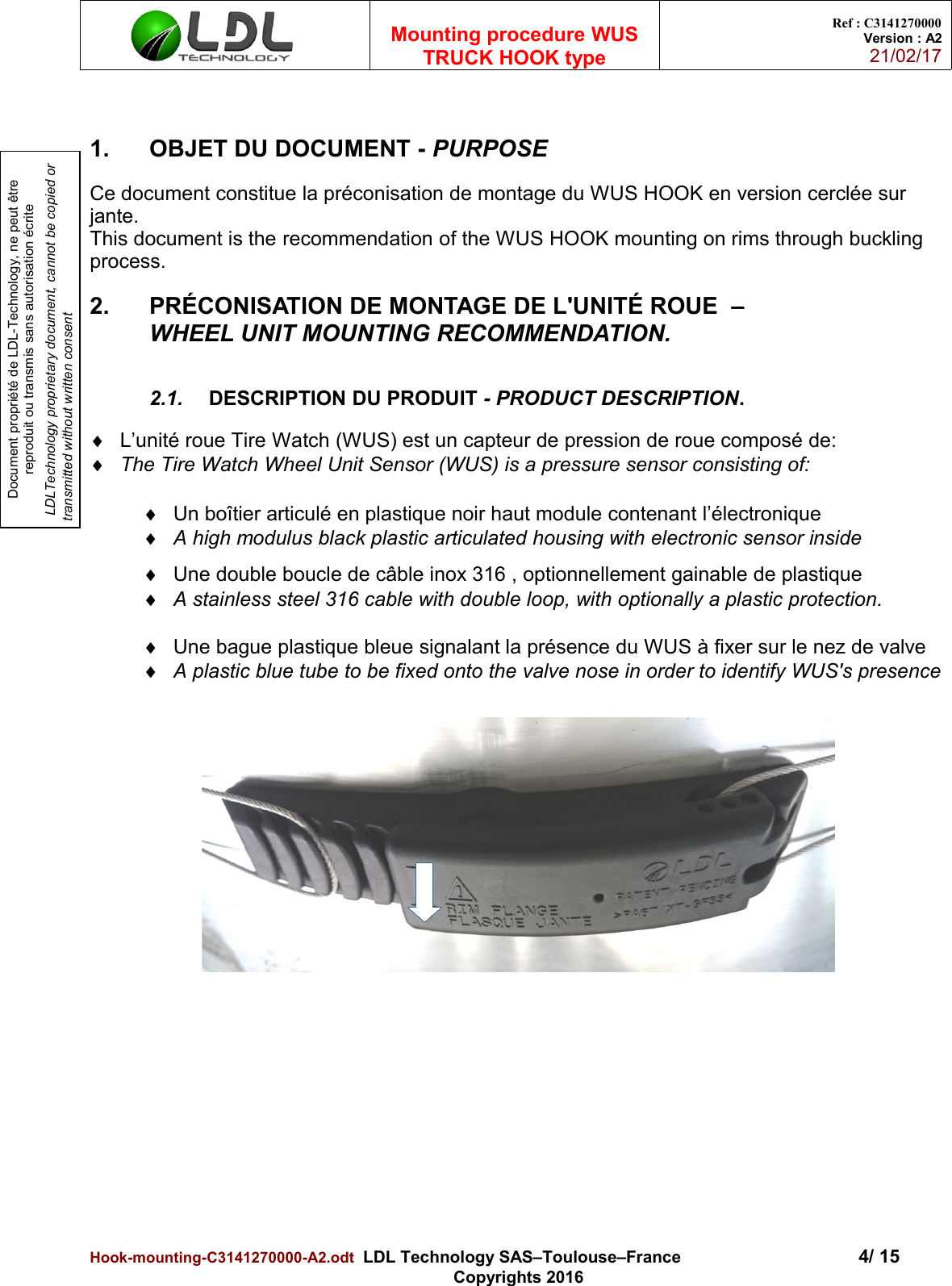 Document propriété de LDL-Technology, ne peut être reproduit ou transmis sans autorisation écrite LDLTechnology proprietary document, cannot be copied or transmitted without written consentMounting procedure WUSTRUCK HOOK typeRef : C3141270000Version : A221/02/171. OBJET DU DOCUMENT - PURPOSECe document constitue la préconisation de montage du WUS HOOK en version cerclée sur jante.This document is the recommendation of the WUS HOOK mounting on rims through buckling process.2. PRÉCONISATION DE MONTAGE DE L&apos;UNITÉ ROUE  –                   WHEEL UNIT MOUNTING RECOMMENDATION.2.1. DESCRIPTION DU PRODUIT - PRODUCT DESCRIPTION. L’unité roue Tire Watch (WUS) est un capteur de pression de roue composé de:The Tire Watch Wheel Unit Sensor (WUS) is a pressure sensor consisting of:Un boîtier articulé en plastique noir haut module contenant l’électronique A high modulus black plastic articulated housing with electronic sensor insideUne double boucle de câble inox 316 , optionnellement gainable de plastique A stainless steel 316 cable with double loop, with optionally a plastic protection.Une bague plastique bleue signalant la présence du WUS à fixer sur le nez de valve A plastic blue tube to be fixed onto the valve nose in order to identify WUS&apos;s presenceHook-mounting-C3141270000-A2.odt  LDL Technology SAS–Toulouse–France 4/ 15Copyrights 2016