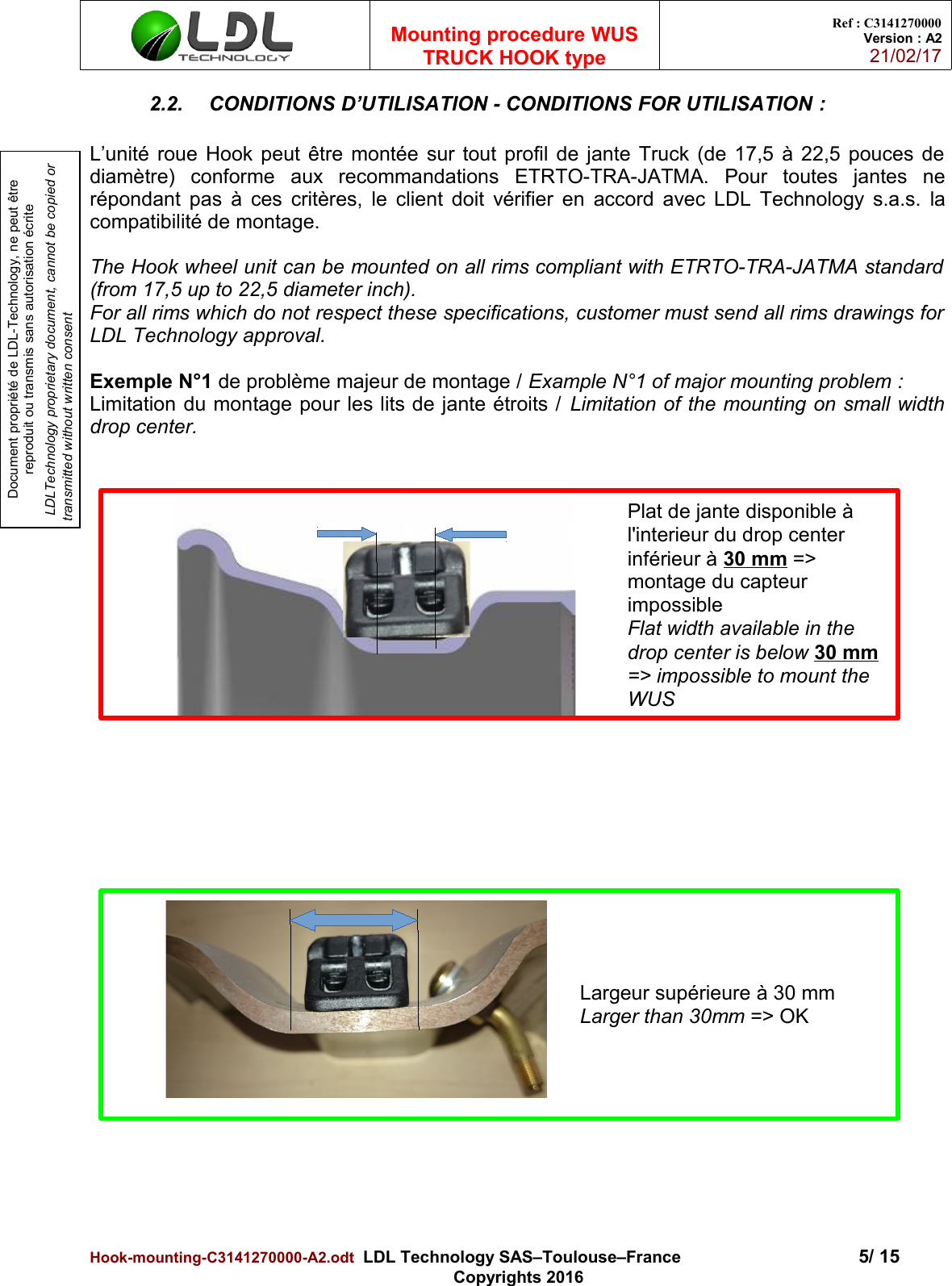 Document propriété de LDL-Technology, ne peut être reproduit ou transmis sans autorisation écrite LDLTechnology proprietary document, cannot be copied or transmitted without written consentMounting procedure WUSTRUCK HOOK typeRef : C3141270000Version : A221/02/172.2. CONDITIONS D’UTILISATION - CONDITIONS FOR UTILISATION :L’unité roue Hook peut être montée sur tout profil de jante Truck (de 17,5 à 22,5 pouces dediamètre)   conforme   aux   recommandations   ETRTO-TRA-JATMA.   Pour   toutes   jantes   nerépondant pas à ces critères, le client doit vérifier en accord avec LDL Technology s.a.s. lacompatibilité de montage.The Hook wheel unit can be mounted on all rims compliant with ETRTO-TRA-JATMA standard(from 17,5 up to 22,5 diameter inch). For all rims which do not respect these specifications, customer must send all rims drawings forLDL Technology approval.Exemple N°1 de problème majeur de montage / Example N°1 of major mounting problem : Limitation du montage pour les lits de jante étroits / Limitation of the mounting on small widthdrop center.Hook-mounting-C3141270000-A2.odt  LDL Technology SAS–Toulouse–France 5/ 15Copyrights 2016Plat de jante disponible à l&apos;interieur du drop center inférieur à 30 mm =&gt; montage du capteur impossibleFlat width available in the drop center is below 30 mm =&gt; impossible to mount the WUSLargeur supérieure à 30 mmLarger than 30mm =&gt; OK