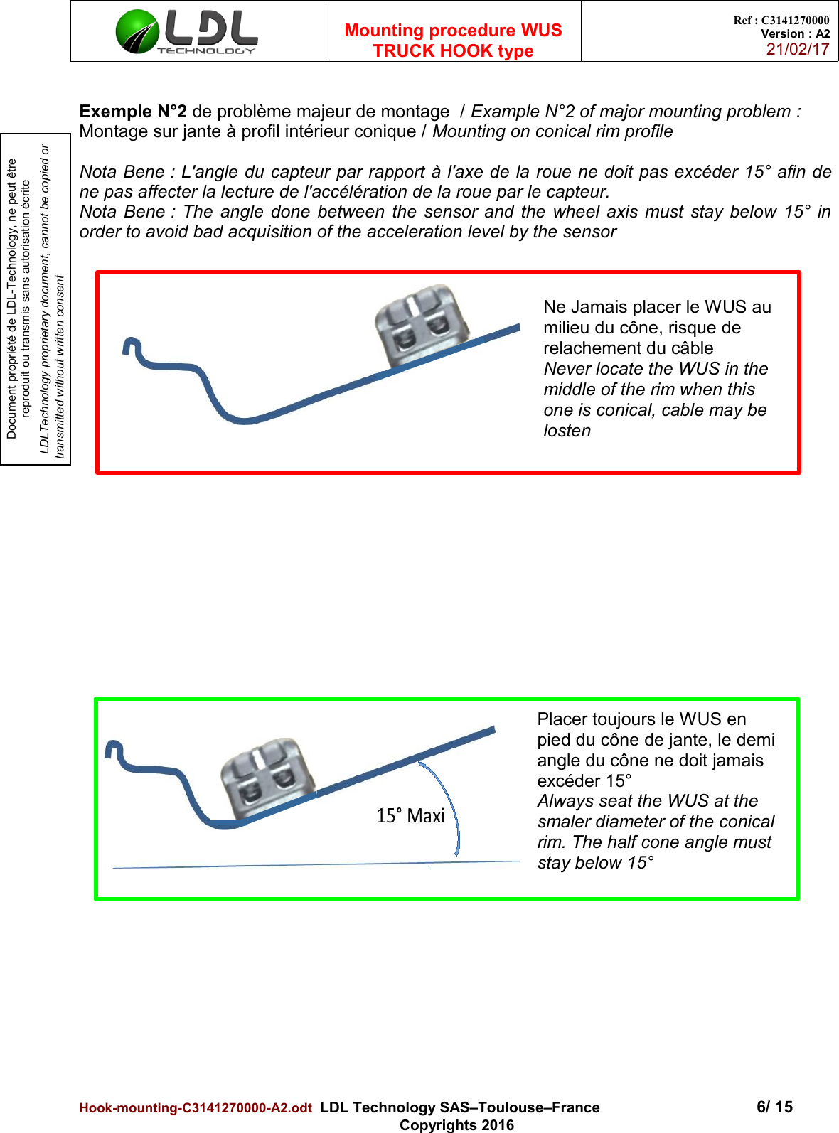 Document propriété de LDL-Technology, ne peut être reproduit ou transmis sans autorisation écrite LDLTechnology proprietary document, cannot be copied or transmitted without written consentMounting procedure WUSTRUCK HOOK typeRef : C3141270000Version : A221/02/17Exemple N°2 de problème majeur de montage  / Example N°2 of major mounting problem : Montage sur jante à profil intérieur conique / Mounting on conical rim profileNota Bene : L&apos;angle du capteur par rapport à l&apos;axe de la roue ne doit pas excéder 15° afin dene pas affecter la lecture de l&apos;accélération de la roue par le capteur.Nota Bene : The angle done between the sensor and the wheel axis must stay below 15° inorder to avoid bad acquisition of the acceleration level by the sensorHook-mounting-C3141270000-A2.odt  LDL Technology SAS–Toulouse–France 6/ 15Copyrights 2016Ne Jamais placer le WUS au milieu du cône, risque de relachement du câbleNever locate the WUS in the middle of the rim when this one is conical, cable may be lostenPlacer toujours le WUS en pied du cône de jante, le demi angle du cône ne doit jamais excéder 15°Always seat the WUS at the smaler diameter of the conical rim. The half cone angle must stay below 15°