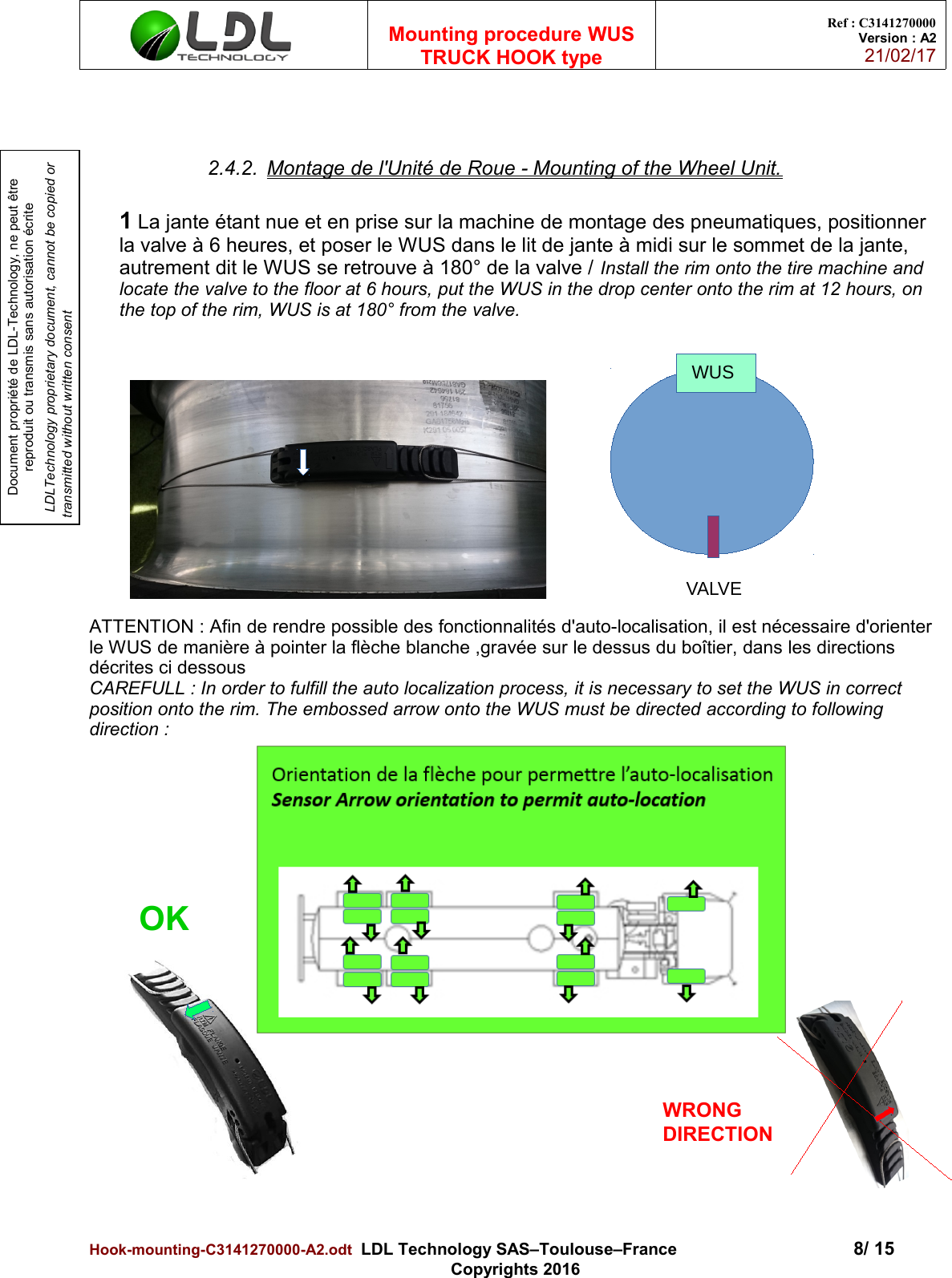 Document propriété de LDL-Technology, ne peut être reproduit ou transmis sans autorisation écrite LDLTechnology proprietary document, cannot be copied or transmitted without written consentMounting procedure WUSTRUCK HOOK typeRef : C3141270000Version : A221/02/172.4.2. Montage de l&apos;Unité de Roue - Mounting of the Wheel Unit.1 La jante étant nue et en prise sur la machine de montage des pneumatiques, positionner la valve à 6 heures, et poser le WUS dans le lit de jante à midi sur le sommet de la jante, autrement dit le WUS se retrouve à 180° de la valve / Install the rim onto the tire machine and locate the valve to the floor at 6 hours, put the WUS in the drop center onto the rim at 12 hours, on the top of the rim, WUS is at 180° from the valve.ATTENTION : Afin de rendre possible des fonctionnalités d&apos;auto-localisation, il est nécessaire d&apos;orienter le WUS de manière à pointer la flèche blanche ,gravée sur le dessus du boîtier, dans les directions décrites ci dessousCAREFULL : In order to fulfill the auto localization process, it is necessary to set the WUS in correct position onto the rim. The embossed arrow onto the WUS must be directed according to following direction :Hook-mounting-C3141270000-A2.odt  LDL Technology SAS–Toulouse–France 8/ 15Copyrights 2016WUSVALVEOKWRONG DIRECTION