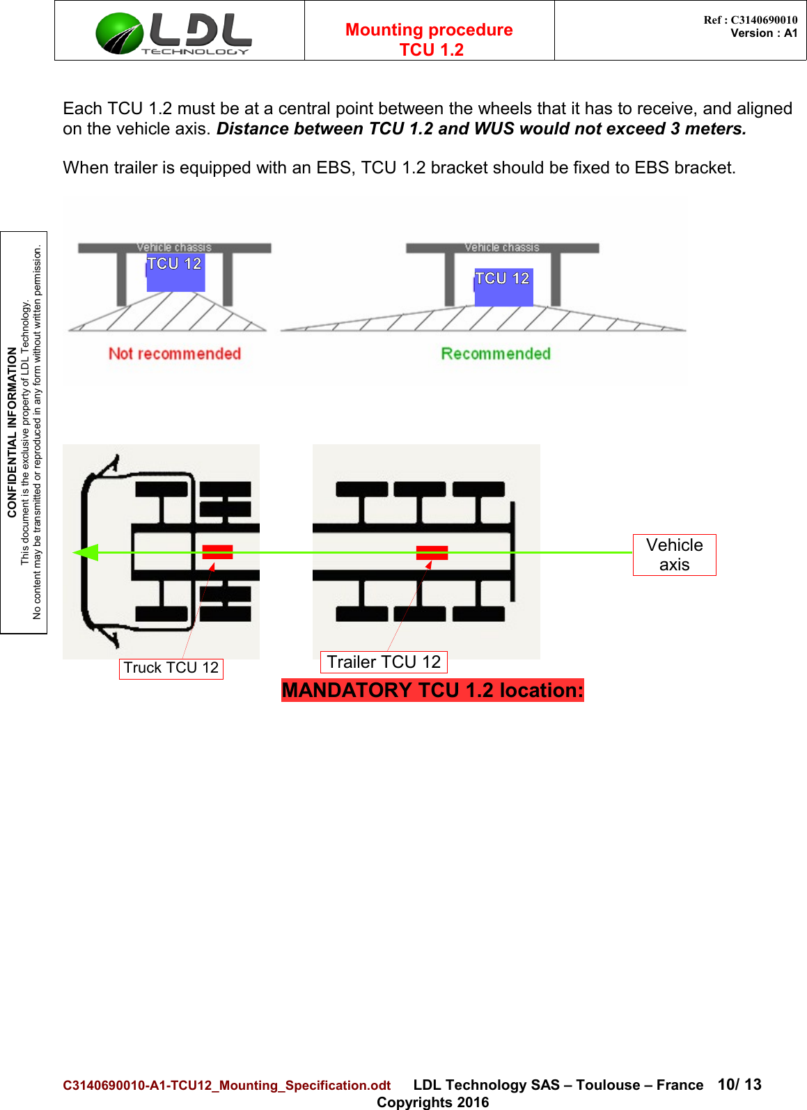CONFIDENTIAL INFORMATIONThis document is the exclusive property of LDL Technology.No content may be transmitted or reproduced in any form without written permission.Mounting procedure  TCU 1.2 Ref : C3140690010Version : A1Each TCU 1.2 must be at a central point between the wheels that it has to receive, and aligned on the vehicle axis. Distance between TCU 1.2 and WUS would not exceed 3 meters. When trailer is equipped with an EBS, TCU 1.2 bracket should be fixed to EBS bracket.MANDATORY TCU 1.2 location:C3140690010-A1-TCU12_Mounting_Specification.odt      LDL Technology SAS – Toulouse – France 10/ 13Copyrights 2016Truck TCU 12 Trailer TCU 12Vehicle axisTCU 12 TCU 12