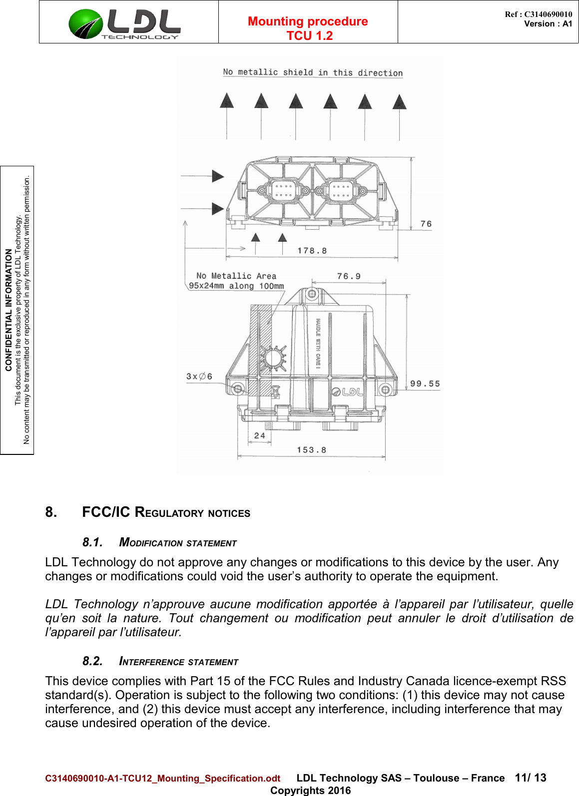 CONFIDENTIAL INFORMATIONThis document is the exclusive property of LDL Technology.No content may be transmitted or reproduced in any form without written permission.Mounting procedure  TCU 1.2 Ref : C3140690010Version : A18. FCC/IC REGULATORY NOTICES8.1. MODIFICATION STATEMENTLDL Technology do not approve any changes or modifications to this device by the user. Any changes or modifications could void the user’s authority to operate the equipment.LDL Technology n’approuve aucune modification apportée à l’appareil par l’utilisateur, quellequ’en  soit la nature. Tout   changement  ou   modification peut annuler  le droit d’utilisation del’appareil par l’utilisateur.8.2. INTERFERENCE STATEMENTThis device complies with Part 15 of the FCC Rules and Industry Canada licence-exempt RSS standard(s). Operation is subject to the following two conditions: (1) this device may not cause interference, and (2) this device must accept any interference, including interference that may cause undesired operation of the device.C3140690010-A1-TCU12_Mounting_Specification.odt      LDL Technology SAS – Toulouse – France 11/ 13Copyrights 2016