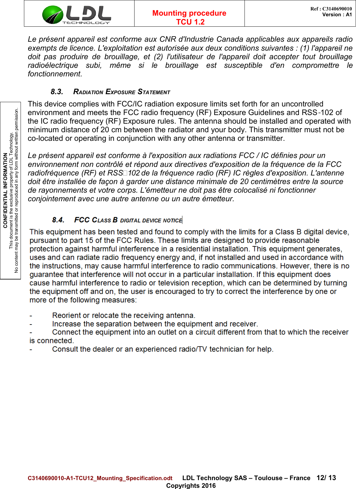 CONFIDENTIAL INFORMATIONThis document is the exclusive property of LDL Technology.No content may be transmitted or reproduced in any form without written permission.Mounting procedure  TCU 1.2 Ref : C3140690010Version : A1Le présent appareil est conforme aux CNR d&apos;Industrie Canada applicables aux appareils radioexempts de licence. L&apos;exploitation est autorisée aux deux conditions suivantes : (1) l&apos;appareil nedoit pas  produire de brouillage,  et (2)  l&apos;utilisateur de l&apos;appareil doit accepter tout   brouillageradioélectrique   subi,   même   si   le   brouillage   est   susceptible   d&apos;en   compromettre   lefonctionnement.8.3. RADIATION EXPOSURE STATEMENTThis device complies with FCC/IC radiation exposure limits set forth for an uncontrolled environment and meets the FCC radio frequency (RF) Exposure Guidelines and RSS 102 of ‐the IC radio frequency (RF) Exposure rules. The antenna should be installed and operated with minimum distance of 20 cm between the radiator and your body. This transmitter must not be co-located or operating in conjunction with any other antenna or transmitter.Le présent appareil est conforme à l&apos;exposition aux radiations FCC / IC définies pour un environnement non contrôlé et répond aux directives d&apos;exposition de la fréquence de la FCC radiofréquence (RF) et RSS‐102 de la fréquence radio (RF) IC règles d&apos;exposition. L&apos;antenne doit être installée de façon à garder une distance minimale de 20 centimètres entre la source de rayonnements et votre corps. L&apos;émetteur ne doit pas être colocalisé ni fonctionner conjointement avec une autre antenne ou un autre émetteur.C3140690010-A1-TCU12_Mounting_Specification.odt      LDL Technology SAS – Toulouse – France 12/ 13Copyrights 2016