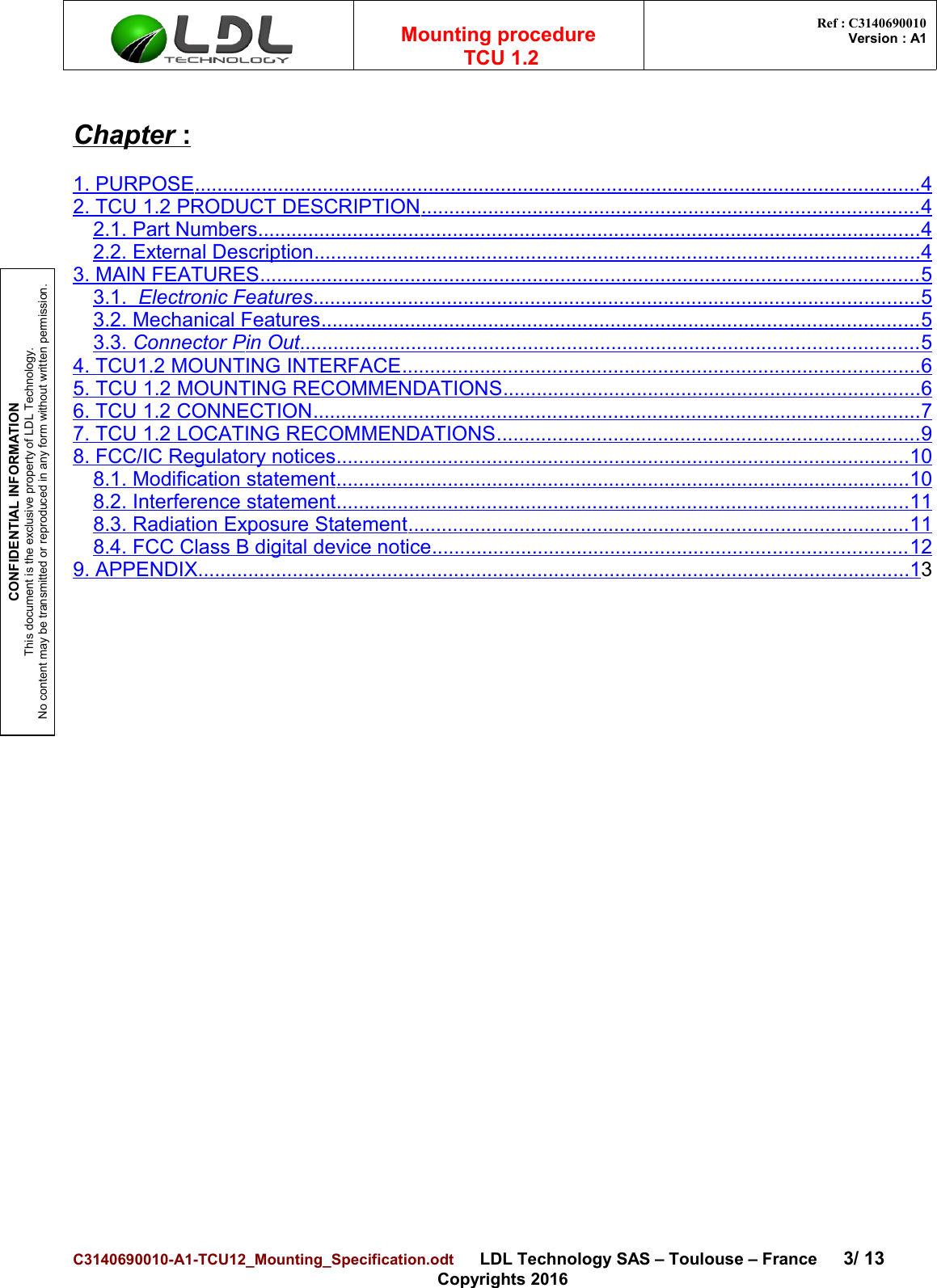 CONFIDENTIAL INFORMATIONThis document is the exclusive property of LDL Technology.No content may be transmitted or reproduced in any form without written permission.Mounting procedure  TCU 1.2 Ref : C3140690010Version : A1Chapter    :1. PURPOSE                                                                                                                                        ..................................................................................................................................   42. TCU 1.2 PRODUCT DESCRIPTION   .                                                                                             ........................................................................................   42.1. Part Numbers                                                                                                                             .......................................................................................................................   42.2. External Description                                                                                                                   .............................................................................................................   43. MAIN FEATURES                                                                                                                            ......................................................................................................................   53.1.     Electr   onic Features                                                                                                                   .............................................................................................................   53.2. Mechanical Features                                                                                                                 ...........................................................................................................   53.3.    Connector    P  in Out                                                                                                                     ...............................................................................................................   54. TCU1.2 MOUNTING INTERFACE                                                                                                   .............................................................................................   65.    TCU 1.2    MOUNTING RECOMMENDATIONS                                                                                 ...........................................................................   66. TCU 1.2 CONNECTION                                                                                                                   .............................................................................................................   77. TCU 1.2 LOCATING RECOMMENDATIONS                                                                                  ............................................................................   98. FCC/IC Regulatory notices                                                                                                             .......................................................................................................   108.1. Modification statement                                                                                                             .......................................................................................................   108.2. Interference statement                                                                                                             .......................................................................................................   118.3. Radiation Exposure Statement                                                                                                ..........................................................................................   118.4. FCC Class B digital device notice                                                                                           .....................................................................................   129. APPENDIX                                                                                                                                      ................................................................................................................................   13C3140690010-A1-TCU12_Mounting_Specification.odt      LDL Technology SAS – Toulouse – France 3/ 13Copyrights 2016
