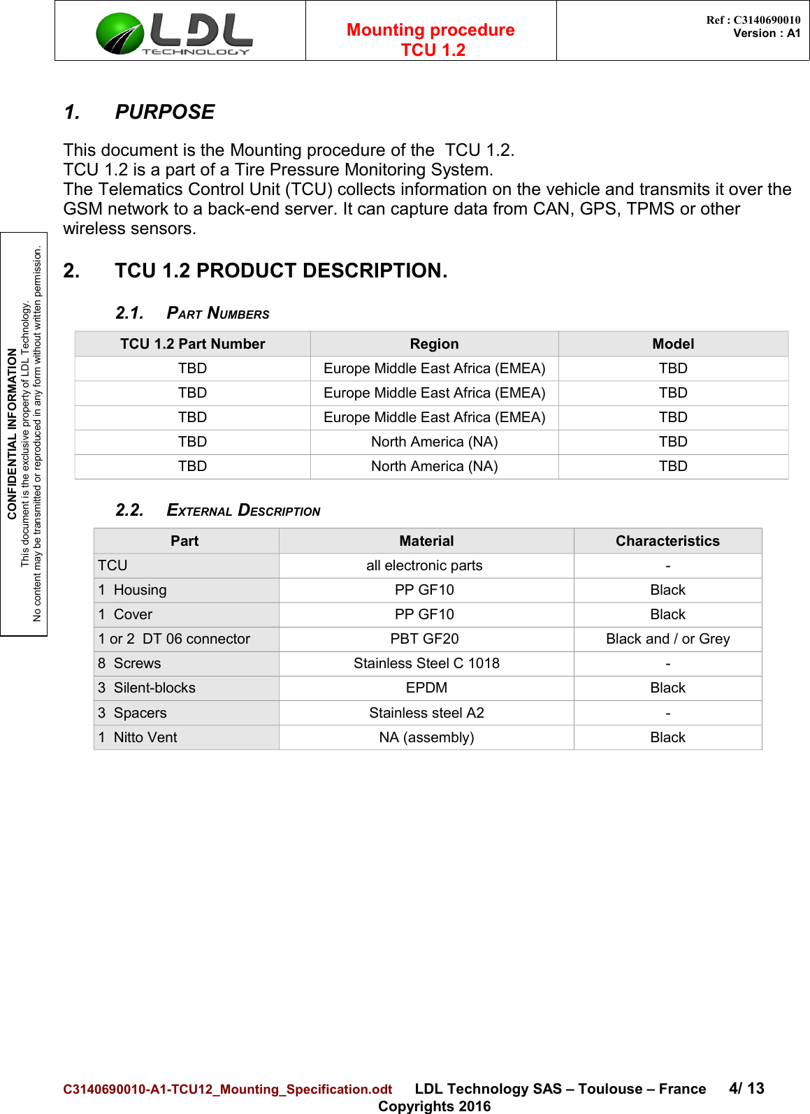 CONFIDENTIAL INFORMATIONThis document is the exclusive property of LDL Technology.No content may be transmitted or reproduced in any form without written permission.Mounting procedure  TCU 1.2 Ref : C3140690010Version : A11. PURPOSEThis document is the Mounting procedure of the  TCU 1.2.TCU 1.2 is a part of a Tire Pressure Monitoring System.The Telematics Control Unit (TCU) collects information on the vehicle and transmits it over the GSM network to a back-end server. It can capture data from CAN, GPS, TPMS or other wireless sensors.2. TCU 1.2 PRODUCT DESCRIPTION. 2.1. PART NUMBERSTCU 1.2 Part Number Region ModelTBD Europe Middle East Africa (EMEA) TBDTBD Europe Middle East Africa (EMEA) TBDTBD Europe Middle East Africa (EMEA) TBDTBD North America (NA) TBDTBD North America (NA) TBD2.2. EXTERNAL DESCRIPTIONPart  Material CharacteristicsTCU all electronic parts  -1  Housing PP GF10  Black1  Cover PP GF10  Black1 or 2  DT 06 connector PBT GF20  Black and / or Grey8  Screws Stainless Steel C 1018 -3  Silent-blocks  EPDM Black3  Spacers Stainless steel A2 -1  Nitto Vent NA (assembly) BlackC3140690010-A1-TCU12_Mounting_Specification.odt      LDL Technology SAS – Toulouse – France 4/ 13Copyrights 2016