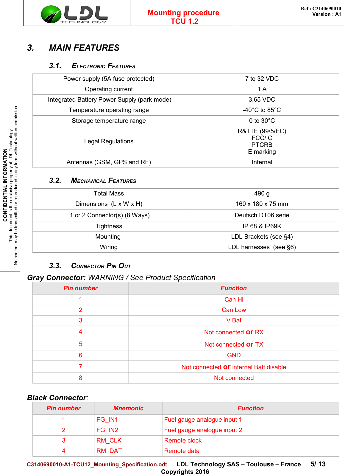 CONFIDENTIAL INFORMATIONThis document is the exclusive property of LDL Technology.No content may be transmitted or reproduced in any form without written permission.Mounting procedure  TCU 1.2 Ref : C3140690010Version : A13. MAIN FEATURES3.1. ELECTRONIC FEATURESPower supply (5A fuse protected) 7 to 32 VDCOperating current 1 A Integrated Battery Power Supply (park mode) 3,65 VDCTemperature operating range -40°C to 85°CStorage temperature range 0 to 30°CLegal RegulationsR&amp;TTE (99/5/EC)FCC/ICPTCRBE markingAntennas (GSM, GPS and RF) Internal3.2. MECHANICAL FEATURESTotal Mass 490 gDimensions  (L x W x H) 160 x 180 x 75 mm 1 or 2 Connector(s) (8 Ways) Deutsch DT06 serieTightness IP 68 &amp; IP69KMounting  LDL Brackets (see §4)Wiring LDL harnesses  (see §6)3.3. CONNECTOR PIN OUTGray Connector: WARNING / See Product SpecificationPin number Function1 Can Hi2 Can Low3 V Bat4Not connected or RX5Not connected or TX6 GND7Not connected or internal Batt disable8 Not connectedBlack Connector:Pin number Mnemonic Function1 FG_IN1 Fuel gauge analogue input 12 FG_IN2 Fuel gauge analogue input 23 RM_CLK Remote clock4 RM_DAT Remote dataC3140690010-A1-TCU12_Mounting_Specification.odt      LDL Technology SAS – Toulouse – France 5/ 13Copyrights 2016