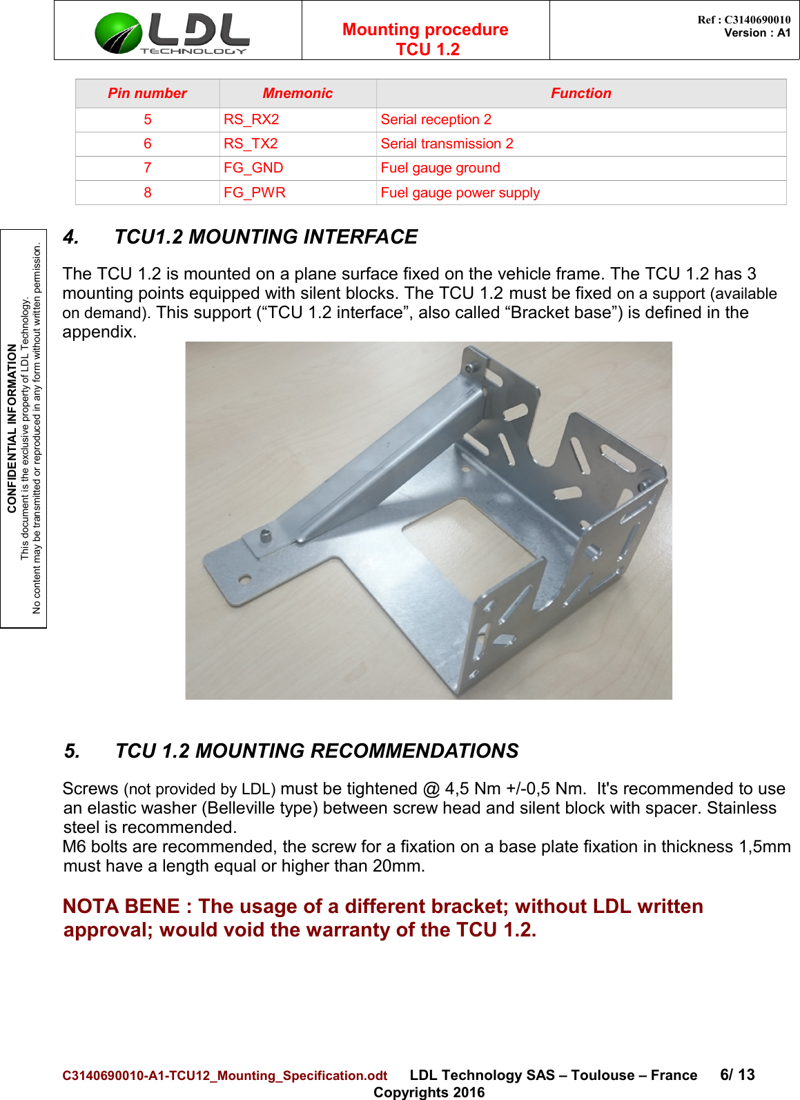 CONFIDENTIAL INFORMATIONThis document is the exclusive property of LDL Technology.No content may be transmitted or reproduced in any form without written permission.Mounting procedure  TCU 1.2 Ref : C3140690010Version : A1Pin number Mnemonic Function5 RS_RX2 Serial reception 26 RS_TX2 Serial transmission 27 FG_GND Fuel gauge ground8 FG_PWR Fuel gauge power supply4. TCU1.2 MOUNTING INTERFACEThe TCU 1.2 is mounted on a plane surface fixed on the vehicle frame. The TCU 1.2 has 3 mounting points equipped with silent blocks. The TCU 1.2 must be fixed on a support (available on demand). This support (“TCU 1.2 interface”, also called “Bracket base”) is defined in the appendix.5. TCU 1.2 MOUNTING RECOMMENDATIONSScrews (not provided by LDL) must be tightened @ 4,5 Nm +/-0,5 Nm.  It&apos;s recommended to use an elastic washer (Belleville type) between screw head and silent block with spacer. Stainless steel is recommended.M6 bolts are recommended, the screw for a fixation on a base plate fixation in thickness 1,5mmmust have a length equal or higher than 20mm.NOTA BENE : The usage of a different bracket; without LDL written approval; would void the warranty of the TCU 1.2.C3140690010-A1-TCU12_Mounting_Specification.odt      LDL Technology SAS – Toulouse – France 6/ 13Copyrights 2016