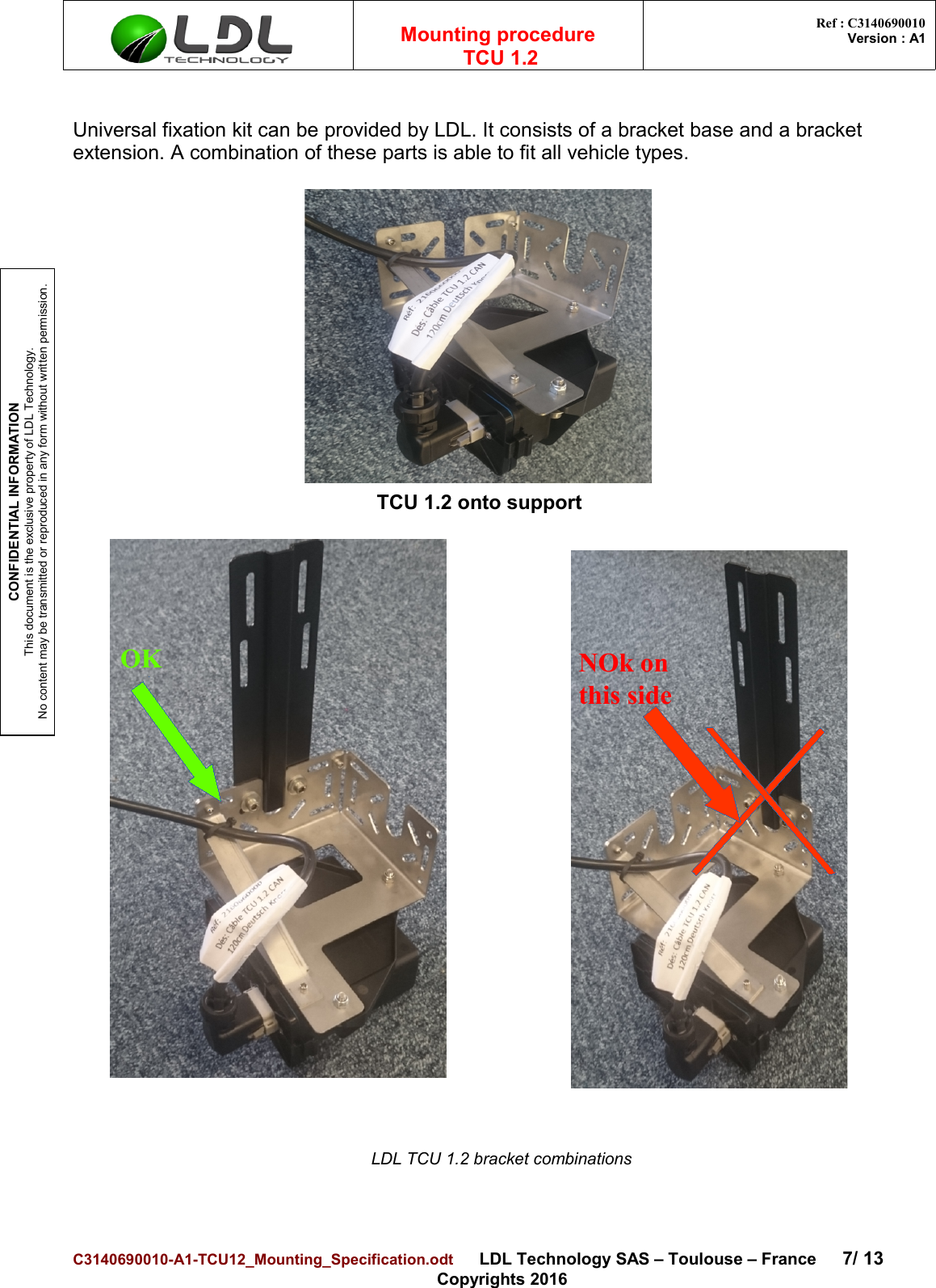 CONFIDENTIAL INFORMATIONThis document is the exclusive property of LDL Technology.No content may be transmitted or reproduced in any form without written permission.Mounting procedure  TCU 1.2 Ref : C3140690010Version : A1Universal fixation kit can be provided by LDL. It consists of a bracket base and a bracket extension. A combination of these parts is able to fit all vehicle types. LDL TCU 1.2 bracket combinationsC3140690010-A1-TCU12_Mounting_Specification.odt      LDL Technology SAS – Toulouse – France 7/ 13Copyrights 2016TCU 1.2 onto supportOK NOk on this side