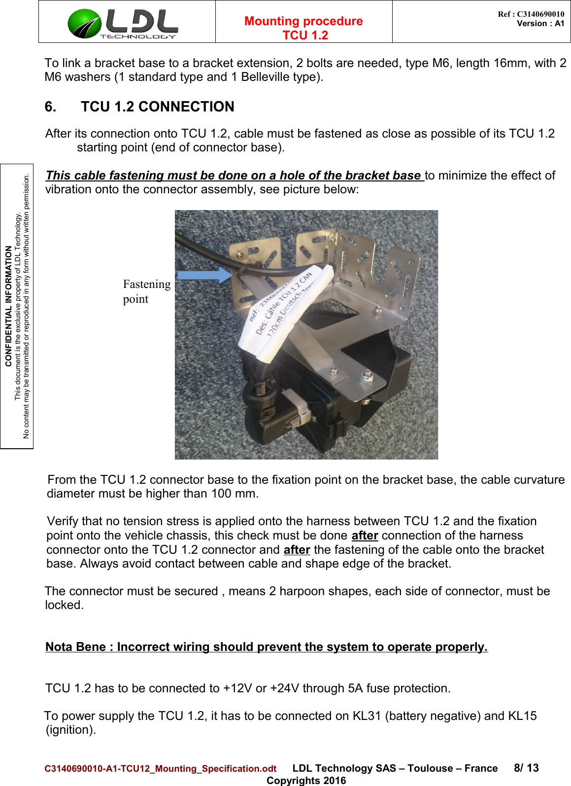 CONFIDENTIAL INFORMATIONThis document is the exclusive property of LDL Technology.No content may be transmitted or reproduced in any form without written permission.Mounting procedure  TCU 1.2 Ref : C3140690010Version : A1To link a bracket base to a bracket extension, 2 bolts are needed, type M6, length 16mm, with 2M6 washers (1 standard type and 1 Belleville type).6. TCU 1.2 CONNECTIONAfter its connection onto TCU 1.2, cable must be fastened as close as possible of its TCU 1.2 starting point (end of connector base).This cable fastening must be done on a hole of the bracket base to minimize the effect ofvibration onto the connector assembly, see picture below:From the TCU 1.2 connector base to the fixation point on the bracket base, the cable curvaturediameter must be higher than 100 mm.Verify that no tension stress is applied onto the harness between TCU 1.2 and the fixation point onto the vehicle chassis, this check must be done after connection of the harness connector onto the TCU 1.2 connector and after the fastening of the cable onto the bracket base. Always avoid contact between cable and shape edge of the bracket.The connector must be secured , means 2 harpoon shapes, each side of connector, must be locked.Nota Bene : Incorrect wiring should prevent the system to operate properly.TCU 1.2 has to be connected to +12V or +24V through 5A fuse protection. To power supply the TCU 1.2, it has to be connected on KL31 (battery negative) and KL15 (ignition). C3140690010-A1-TCU12_Mounting_Specification.odt      LDL Technology SAS – Toulouse – France 8/ 13Copyrights 2016Fastening point