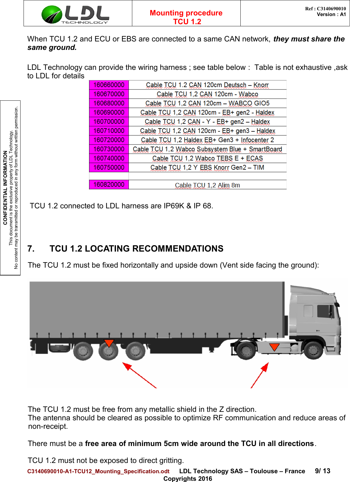CONFIDENTIAL INFORMATIONThis document is the exclusive property of LDL Technology.No content may be transmitted or reproduced in any form without written permission.Mounting procedure  TCU 1.2 Ref : C3140690010Version : A1When TCU 1.2 and ECU or EBS are connected to a same CAN network, they must share the same ground.LDL Technology can provide the wiring harness ; see table below :  Table is not exhaustive ,askto LDL for details TCU 1.2 connected to LDL harness are IP69K &amp; IP 68.7. TCU 1.2 LOCATING RECOMMENDATIONSThe TCU 1.2 must be fixed horizontally and upside down (Vent side facing the ground):The TCU 1.2 must be free from any metallic shield in the Z direction. The antenna should be cleared as possible to optimize RF communication and reduce areas ofnon-receipt.There must be a free area of minimum 5cm wide around the TCU in all directions. TCU 1.2 must not be exposed to direct gritting.C3140690010-A1-TCU12_Mounting_Specification.odt      LDL Technology SAS – Toulouse – France 9/ 13Copyrights 2016